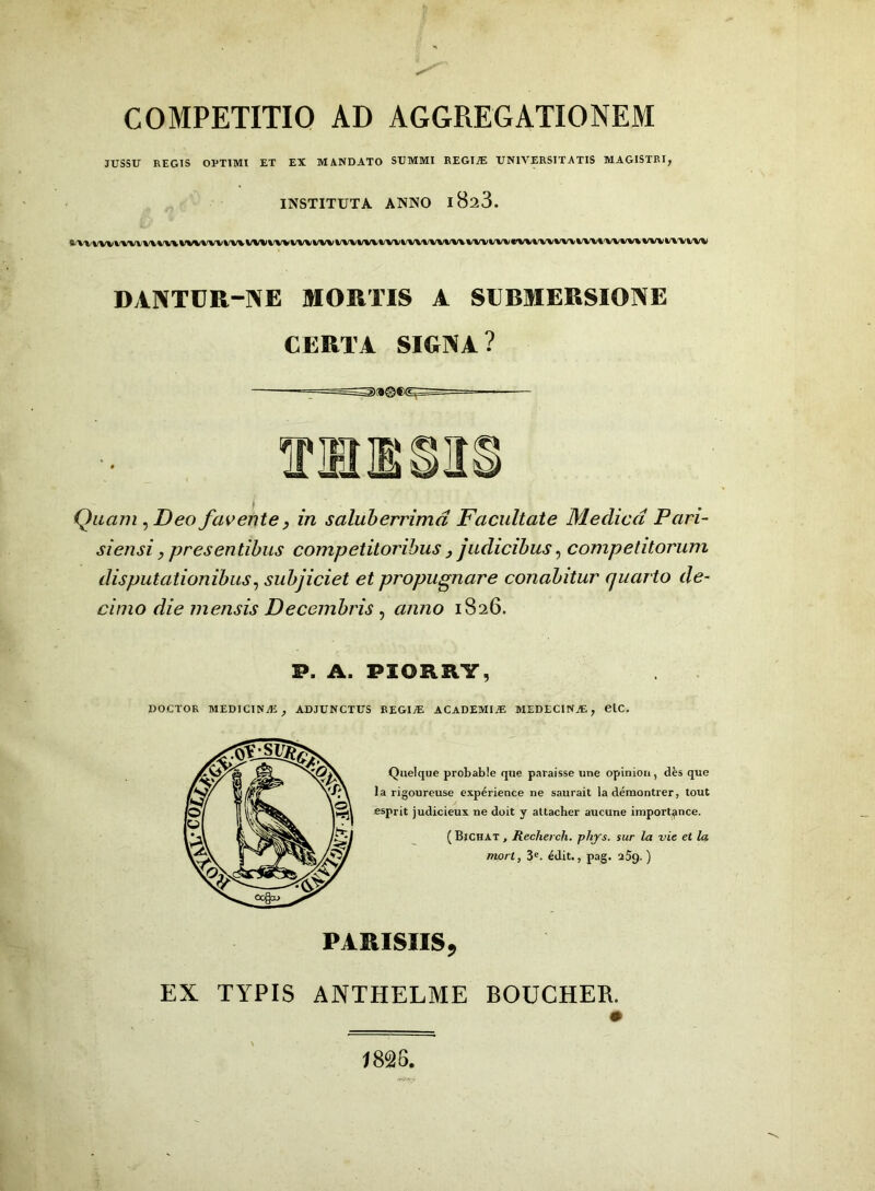 COMPETITIO AD AGGREGATIONEM JUSSU REGIS OPTIMI ET EX MANDATO SUMMI REGINE UNIVERSITATIS MAGISTRI, INSTITUTA ANNO l823. DANTCR-NE MORTIS A SUBMERSIONE CERTA SIGNA? Quam, Deo favente, in saluberrima Facultate Medica Pari- siensi, presentibus competitoribus , judicibus, competitorum disputationibus, subjiciet et propugnare conabitur quarto de- cimo die mensis Decembris , anno 1826. P, A. PIORRY, DOCTOR MEDICINA! , ADJUNCTUS REGIJE ACADEMIiE MEDECINjE, etC. Quelque probable que paraisse une opinion, d£s que la rigoureuse experience ne saurait laderaontrer, tout esprit judicieux ne doit y altacher aucune iniportance. ( Bichat , Recherch. phys. sur la vie et la mort, 3e. 6dit., pag. 259. ) PARISIIS, EX TYPIS ANTHELME BOUCHER.