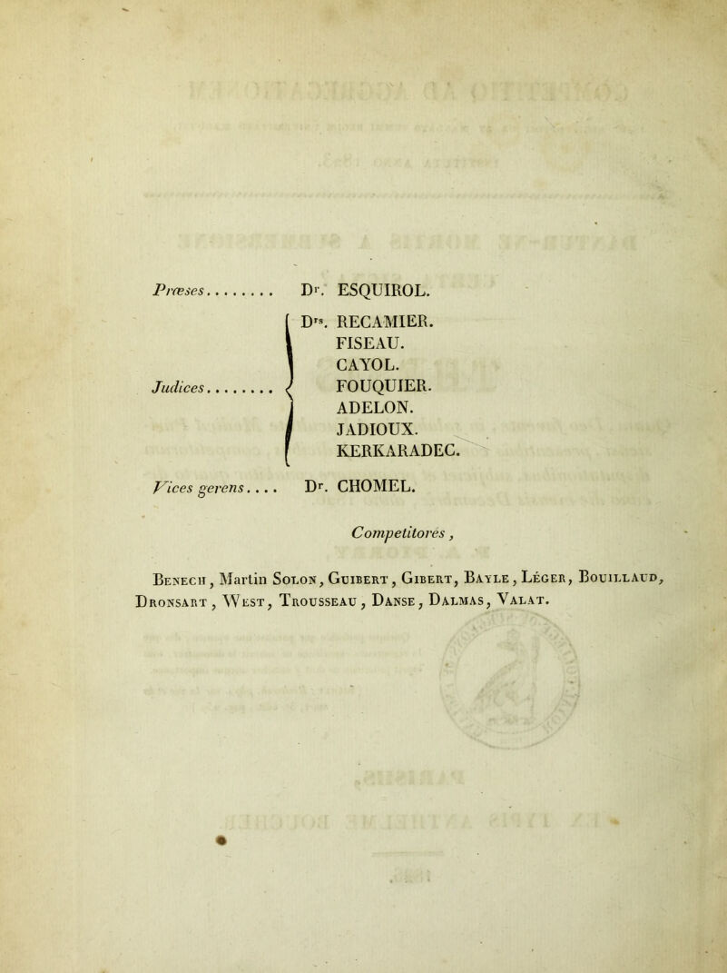 Praeses Judices Pices gerens. .. I>. ESQUIROL. D'*. RECAMIER. FISEAU. CAYOL. FOUQUIER. ADELON. JADIOUX. KERKARADEC. Dr. CHOMEL. Cojnpetitores, Benech, Martin Solon, Ggibert, Gibert, Bayle, Leger, Bouillaud Dronsart, West, Trousseau, Danse, Dalmas, Valat.