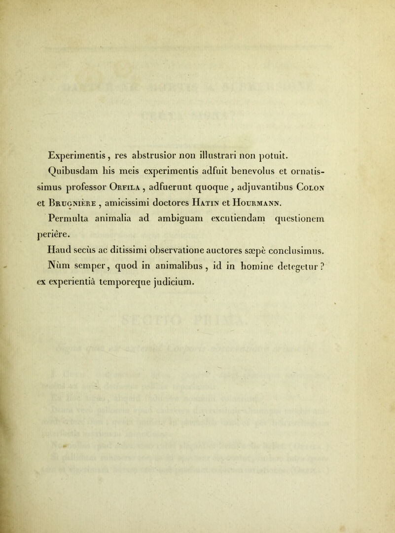 Experimentis, res abstrusior non illustrari non potuit. Quibusdam bis meis experimentis adfuit benevolus et ornatis- simus professor Orfila , adfuerunt quoque, adjuvantibus Colon et Brugniere , amicissimi doctores Hatin et Hourmann. Permulta animalia ad ambiguam excutiendam questionem periere. Haud secus ac ditissimi observatione auctores saepe conclusimus. Num semper, quod in animalibus, id in homine detegetur? ex experientia temporeque judicium.