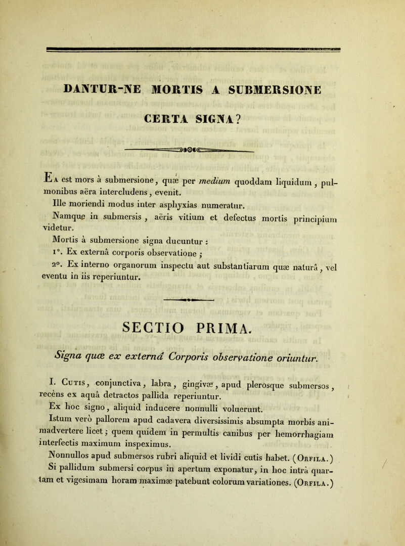 DANTUR-NE MORTIS 4 SUBMERSIONE CERTA SIGNA? Ea est mors a submersione, quoe per medium quoddam liquidum, pul- monibus aera intercludens, evenit. Ille moriendi modus inter asphyxias numeratur. Namque in submersis , aeris vitium et defectus mortis principium videtur. Mortis a submersione signa ducuntur : i°. Ex externa corporis observatione ; 2°- Ex interno organorum inspectu aut substantiarum quse natura, vel eventu in iis reperiuntur. SECTIO PRIMA. Signa quce ex externa Corporis observatione oriuntur. I. Cutis, conjunctiva, labra, gingivas, apud plerosque submersos, recens ex aqua detractos pallida reperiuntur. Ex lioc signo, aliquid inducere nonnulli voluerunt. Istum vero pallorem apud cadavera diversissimis absumpta morbis ani- madvertere licet; quem quidem in permultis canibus per liemorrhagiam interfectis maximum inspeximus. Nonnullos apud submersos rubri aliquid et lividi cutis habet. (Orfila.) Si pallidum submersi corpus in apertum exponatur, in hoc intra quar- tam et vigesimam horam maximae patebunt colorum variationes. (Orfila.)