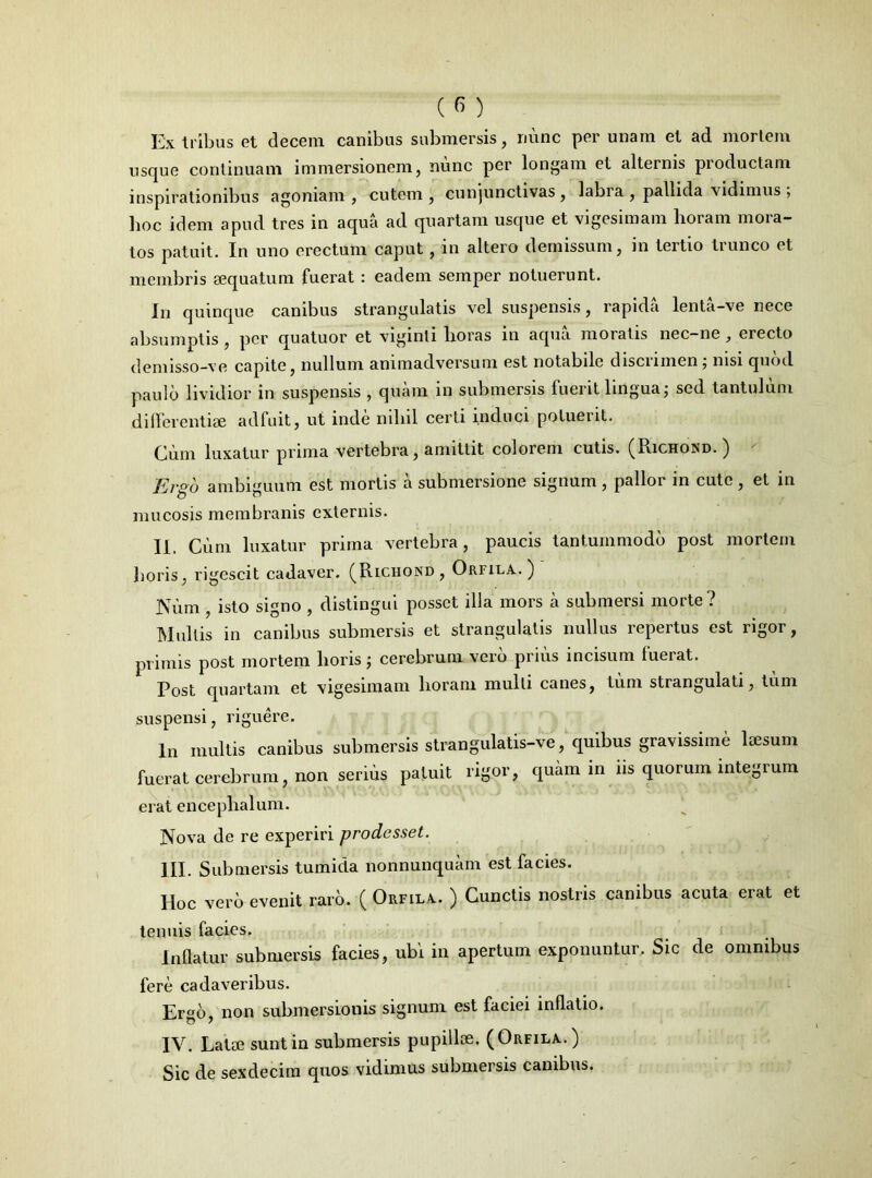 Ex tribus et decem canibus submersis, nunc per unam et ad mortem usque continuam immersionem, nunc per longam et alternis productam inspirationibus agoniam , cutem , cunjunctivas, labia, pallida vidimus; hoc idem apud tres in aqua ad quartam usque et vigesimam horam mora- tos patuit. In uno erectum caput, in altero demissum, in tertio trunco et membris aequatum fuerat : eadem semper notuerunt. In quinque canibus strangulatis vel suspensis, rapida lenta-ve nece absumptis , per quatuor et viginli horas in aqua moratis nec-ne , erecto demisso-ve capite, nullum animadversum est notabile discrimen; nisi quod paulo lividior in suspensis , quam in submersis fuerit lingua; sed tantulum differentiae adfuit, ut inde nihil certi induci potuent. Cum luxatur prima vertebra, amittit colorem cutis. (Richond. ) Ergo ambiguum est mortis a submersione signum , pallor in cute , et in mucosis membranis externis. II. Cum luxatur prima vertebra, paucis tantummodo post mortem horis, rigescit cadaver. (Richond, Orfila.) Niim , isto signo , distingui posset illa mors a submersi morte? Multis in canibus submersis et strangulatis nullus repertus est rigor, primis post mortem horis ; cerebrum vero prius incisum fuerat. Post quartam et vigesimam horam mulli canes, tum strangulati, tum suspensi, riguere. In multis canibus submersis strangulatis-ve, quibus gravissime laesum fuerat cerebrum, non serius patuit rigor, quam in iis quorum integrum erat encephalum. Nova de re experiri prodesset. III. Submersis tumida nonnunquam est facies. Hoc vero evenit raro. (Orfila. ) Cunctis nostris canibus acuta erat et tenuis facies. Inflatur submersis facies, ubi in apertum exponuntur. Sic de omnibus fere cadaveribus. Ergo, non submersiouis signum est faciei inflatio. IV. Latae sunt in submersis pupillae. (Orfila.) Sic de sexdecim quos vidimus submersis canibus.