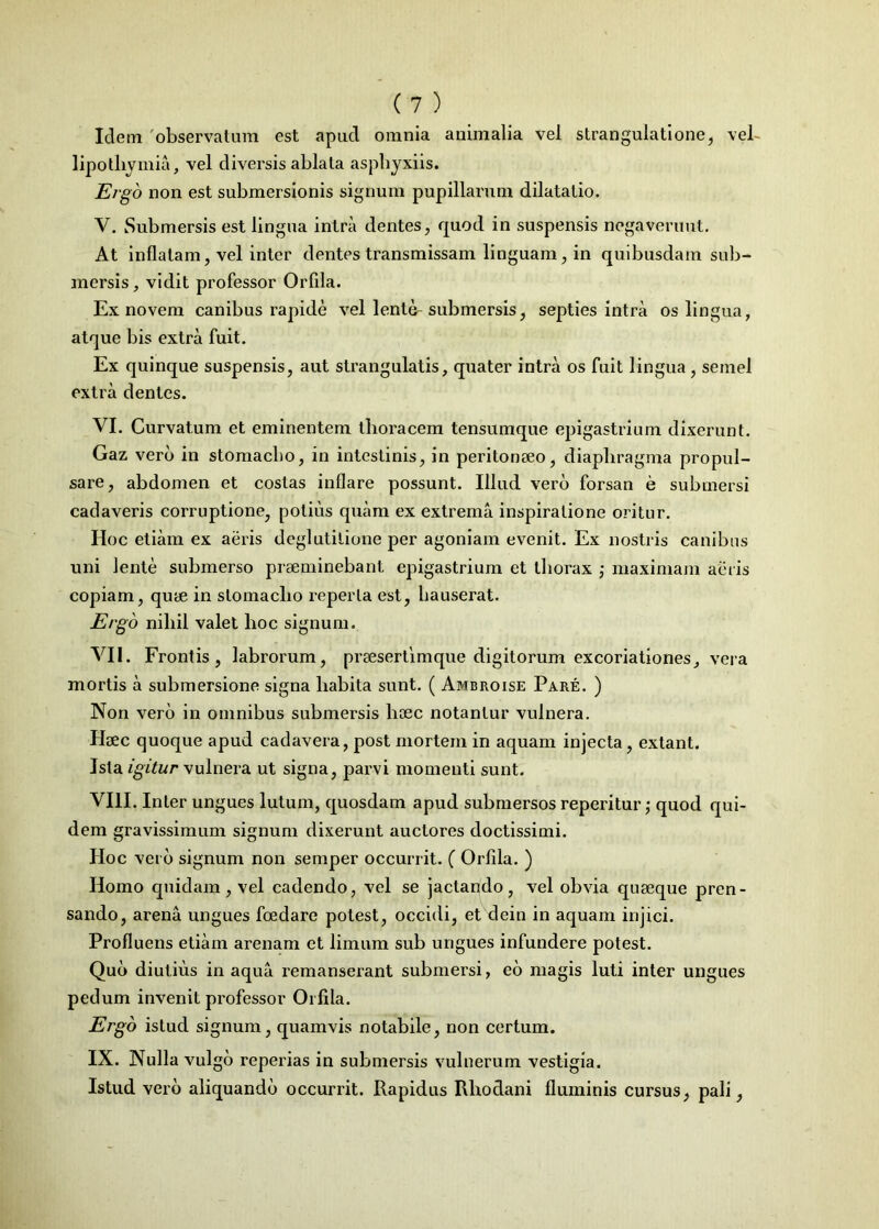 Idem 'observatum est apud omnia animalia vel strangulatione, vel- lipo thymia, vel divei’sis ablata asphyxiis. Ergo non est submersionis signum pupillarum dilatatio. V. Submersis est lingua intra dentes, quod in suspensis negaverunt. At inflatam, vel inter dentes transmissam linguam, in quibusdam sub- mersis, vidit professor Orfila. Ex novem canibus rapide vel lente-submersis, septies intra os lingua, atque bis extra fuit. Ex quinque suspensis, aut strangulatis, quater intra os fuit lingua, semel extra dentes. VI. Curvatum et eminentem thoracem tensumque epigastrium dixerunt. Gaz vero in stomacho, in intestinis, in peritonaeo, diaphragma propul- sare, abdomen et costas inflare possunt. Illud vero forsan e submersi cadaveris corruptione, potius quam ex extrema inspiratione oritur. Hoc etiam ex aeris deglutitione per agoniam evenit. Ex nostris canibus uni lente submerso prseminebant epigastrium et thorax ; maximam aeris copiam, quae in stomacho reperta est, hauserat. Ergo nihil valet hoc signum. VII. Frontis, labrorum, praesertimque digitorum excoriationes, vera mortis a submersione signa habita sunt. ( Ambroise Pare. ) Non vero in omnibus submersis lioec notantur vulnera. Haec quoque apud cadavera, post mortem in aquam injecta, extant. Ista igitur vulnera ut signa, parvi momenti sunt. VIII. Inter ungues lutum, quosdam apud submersos reperitur; quod qui- dem gravissimum signum dixerunt auctores doctissimi. Hoc vei b signum non semper occurrit. ( Orfila. ) Homo quidam, vel cadendo, vel se jactando, vel obvia quaeque pren- sando, arena ungues foedare potest, occidi, et dein in aquam injici. Profluens etiam arenam et limum sub ungues infundere potest. Quo diutius in aqua remanserant submersi, eo magis luti inter ungues pedum invenit professor Orfila. Ergo istud signum, quamvis notabile, non certum. IX. Nulla vulgo reperias in submersis vulnerum vestigia. Istud vero aliquando occurrit. Rapidus Rhodani fluminis cursus, pali,