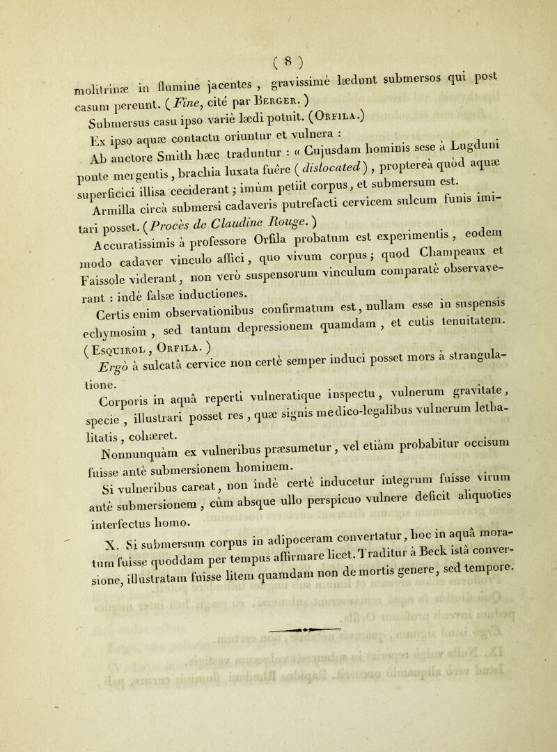 molitrime in flumine jacentes , gravissime laedunt submersos qu, post casum pereunt. C Fine, cite par Berger. ) Submersus casu ipso varie lsedi potuit. (Orfiea..) ioso aquffi contactu oriuntur et vulnera : , , . Vb auctore Smith haec traduntur : « Cujusdam l.omin.s sese a Lugduni ponte mergentis , brachia luxata fuere ( dislocated) , proplerea quod aquae superficiei illisa ceciderant; imim petiit corpus, et submersum est. Armilla circa submersi cadaveris putrefacti cervicem sulcum funis m - tari Dosset. (Proces de Claudine Rouge. ) Accuratissimis a professore Orfila probatum est experimentis , eodem modo cadaver vinculo affici, quo vivum corpus; quod Champeaux Faissole viderant, non veri suspensorum vinculum comparate observare- rant : inde falsae inductiones. Certis enim observationibus confirmatum est, nullam esse ,n suspensis ecliymosim , sed tantum depressionem quamdam , et cutis tenuitatem. ( ^nmkaTctrviee non certe semper induci posset mors a strangula- U°Corporis in aqua reperti vulneratique inspectu, vulnerum gravitate, specie, illustrari posset res , qus signis medico-legalibus vulnerum e la- UlNmmunquim ex vulneribus praesumetur, vel etiam probabitur occisum fuisse ante submersionem hominem. Si vulneribus careat, non inde certe inducetur integrum fuisse virum ante submersionem , cum absque ullo perspicuo vulnere deficit aliquoties interfectus liomo. A X Si submersum corpus in adipoceram convertatur, lioc in aqua mora- tum fuisse quoddam per tempus affirmare licet. Traditur a Beck ista conver- sione, illustratam fuisse litem quamdam non de mortis genere, sec empor