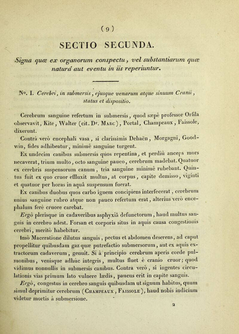 SECTIO SECUNDA. Signa quce ex organorum conspectu, vel substantiarum cjuce natura aut eventu in us reperiuntur. JN°. I. Cerebri, in submersis, ejusque venarum atque sinuum Cranii, status et dispositio. Cerebrum sanguine refertum in submersis , quod saepe professor Orfila observavit, Kite, Walter (cit.Dr. Marc) , Portal, Champeaux , Faissole, dixerunt. Contra vero encephali vasa, si clarissimis Deliacn , Morgagni, Goocl- win, fides adhibeatur, minime sanguine turgent. Ex undecim canibus submersis quos repentina, et perdiu anceps mors necaverat, trium multo, octo sanguine pauco, cerebrum madebat. Quatuor ex cerebris suspensorum canum, tria sanguine minime rubebant. Quin- tus fuit ex quo eruor effluxit mullus, at corpus, capite demisso, viginti et quatuor per horas in aqua suspensum fuerat. Ex canibus duobus quos carbo ignem concipiens interfecerat, cerebrum nnius sanguine rubro atque non pauco refertum erat, alterius vero ence- phalum fere cruore carebat. Ergo plerisque in cadaveribus asphyxia defunctorum, haud multus san- guis in cerebro adest. Forsan et corporis situs in aquis causa congestionis cerebri, merito habebitur. Imo Maceratione dilutus sanguis , pectus et abdomen deserens, ad caput propellitur quibusdam gaz quae putrefactio submersorum, aut ex aquis ex- tractorum cadaverum, genuit. Si a principio cerebrum aperis corde pul- monibus , venisque adhuc integris , multus fluet e cranio eruor; quod vidimus nonnullis in submersis canibus. Contra vero, si ingentes circu- lationis vias primum lato vulnere laedis, paucus erit in capite sanguis. Ergo, congestus in cerebro sanguis quibusdam ut signum habitus, quum simul deprimitur cerebrum ( Champeaux , Faissole ), haud nobis indicium videtur mortis a submersione.