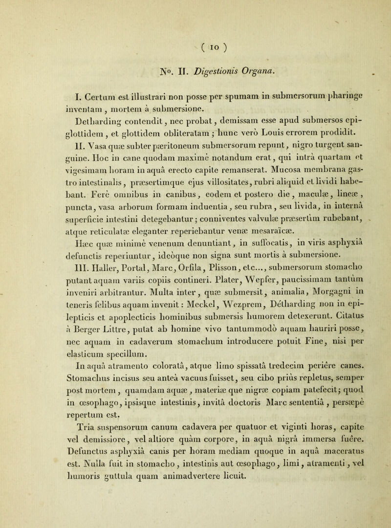N°. II. Digestionis Organa. I. Certam est illustrari non posse per spumam in submersorum pharinge inventam , mortem a submersione. Detbarding contendit, nec probat, demissam esse apud submersos epi- glottidem , et glottidem obliteratam ; liunc vero Louis errorem prodidit. II. Vasa quae subter pseritoneum submersorum repunt, nigro turgent san- guine. IIoc in cane quodam maxime notandum erat, qui intra quartam et vigesimam horam in aqua erecto capite remanserat. Mucosa membrana gas- tro intestinalis, praesertimque ejus villositates, rubri aliquid et lividi habe- bant. Fere omnibus in canibus, eodem et postero die, maculae, lineae, puncta, vasa arborum formam induentia , seu rubra, seu livida, in interna superficie intestini detegebantur; conniventes valvulae praesertim rubebant, atque reticulatae eleganter reperiebantur venae mesaraicae. Haec quae minime venenum denuntiant, in suffocatis, in viris asphyxia defunctis reperiuntur, ideoque non signa sunt mortis a submersione. III. Haller, Portal, Mare, Orfila, Plisson, etc..., submersorum stomacho putant aquam variis copiis contineri. Plater, Wepfer, paucissimam tantum inveniri arbitrantur. Multa inter, quae submersit, animalia, Morgagni in teneris felibus aquam invenit: Meckel, Wezprem, Detbarding non in epi- lepticis et apoplecticis hominibus submersis humorem detexerunt. Citatus a Berger Liltre, putat ab homine vivo tantummodo aquam hauriri posse, nec aquam in cadaverum stomachum introducere potuit Fine, nisi per elasticum specillum. In aqua atramento colorata, atque limo spissata tredecim periere canes. Stomachus incisus seu antea vacuus fuisset, seu cibo prius repletus, semper post mortem , quamdam aquse , materiae que nigrae copiam patefecit; quod in oesophago, ipsisque intestinis, invita doctoris Mare sententia , persaepe repertum est. Tria suspensorum canum cadavera per quatuor et viginti horas, capite vel demissiore, vel alliore quam corpore, in aqua nigra immersa fuere. Defunctus asphyxia canis per horam mediam quoque in aqua maceratus est. Nulla fuit in stomacho, intestinis aut oesophago, limi, atramenti, vel humoris guttula quam animadvertere licuit.