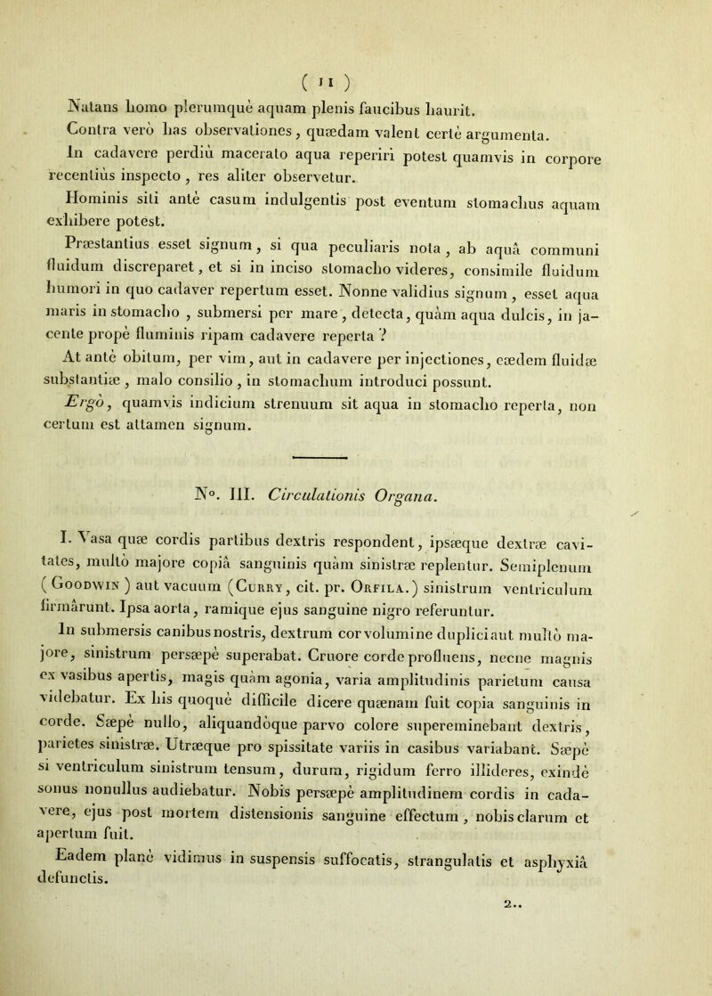 Nutans liomo plerumque aquam plenis faucibus haurit. Contra veio has observationes, quaedam valent certe argumenta. In cadavere perdiu macerato aqua reperin potest quamvis in corpore recentius inspecto , res aliter observetur. Hominis sili ante casum indulgentis post eventum stomachus aquam exhibere potest. Praestantius esset signum , si qua peculiaris nota, ab aqua communi fluidum discreparet, et si in inciso stomacho videres, consimile fluidum humori in quo cadaver repertum esset. Nonne validius signum , esset aqua maris in stomacho , submersi per mare , detecta, quam aqua dulcis, in ja- cente prope fluminis ripam cadavere reperta 7 At ante obitum, per vim, aut in cadavere per injectiones, eaedem fluidae substantiae , malo consilio , in stomachum introduci possunt. Ergo, quamvis indicium strenuum sit aqua in stomacho reperta, non certum est attamen signum. N°. JII. Circulationis Organa. I. ^ asa quae cordis partibus dextris respondent, ipsaeque dextrae cavi- tates, multo majore copia sanguinis quam sinistrae replentur. Semiplenum ( Goodwin ) aut vacuum (Curry, cit. pr. Orfila.) sinistrum ventriculum firmarunt. Ipsa aorta, ramique ejus sanguine nigro referuntur. In submersis canibus nostris, dextrum corvolumine dupliciaut multo ma- jore, sinistrum persaepe superabat. Cruore corde profluens, necne magnis ex vasibus apertis, magis quam agonia, varia amplitudinis parietum causa videbatur. Ex his quoque difficile dicere quaenam fuit copia sanguinis in corde. Saepe nullo, aliquandoque parvo colore supereminebant dextris, parietes sinistrae. Utreeque pro spissitate variis in casibus variabant. Saepe si ventriculum sinistrum tensum, durum, rigidum ferro illideres, exinde sonus non ullus audiebatur. Nobis persaepe amplitudinem cordis in cada- Aere, ejus post mortem distensionis sanguine effectum, nobis clarum et apertum fuit. Eadem plane vidimus in suspensis suffocatis, strangulatis et asphyxia defunctis. 2..