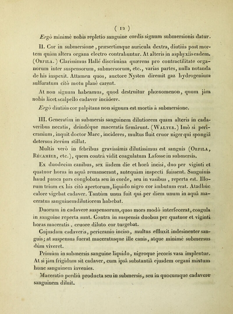 Ergo minime nobis repletio sanguine cordis signum submersionis datur. II. Cor in submersione , prsesertimque auricula dextra, diutius post mor- tem quam altera organa electro contrahuntur. At alteris in aspliyxiiseadem. (Orfila.) Clarissimus Halle discrimina quaerens pro contractilitate orga- norum inter suspensorum, submersorum, etc., varias paries, nulla notanda de bis inspexit. Attamen quos, auctore Nysten diremit gaz liydrogenium sulfuratum cito motu plane carent. At non signum liabeamus, quod destruitur pboenomenon, quum jam nobis licet scalpello cadaver incidere. Ergo diutius cor palpitans non signum est mortis a submersione. III. Generat i m in submersis sanguinem dilutiorem quam alteris in cada- veribus necatis, deindeque maceratis firmarunt. (Walter.) Imo si peri- cranium, inquit doctor Mare, incideres, multus fluit eruor niger qui spongia detersus iterum stillat. Multis vero in febribus gravissimis dilutissimus est sanguis (Orfila,, Recamier, etc.), quem contra vidit coagulatum Lafossein submersis. Ex duodecim canibus, sex iisdem die et hora incisi, duo per viginti et qualuor horas in aqua remanserant, antequam inspecti fuissent. Sanguinis haud pauca pars conglobata seu in corde, seu in vasibus , reperta est. Illo- rum trium ex his cito apertorum,liquido nigro cor imbutum erat. Atadhuc calore vigebat cadaver. Tantum unus fuit qui per diem unum in aqua ma- ceratus sanguinemdilutiorem habebat. Duorum in cadavere suspensorum,quos mors modo interfecerat, coagula in sanguine reperta sunt. Contra in suspensis duobus per quatuor et viginti horas maceratis , cruore diluto cor turgebat. Gujusdam cadaveris, pericranio inciso, multus effluxit indesinenter san- guis,- at suspensus fuerat maceratusque ille canis, atque minime submersus dum viveret. Primum in submersis sanguine liquido, nigroque jecoris vasa implentur. At si jam frigidum sit cadaver , cum ipsa substantia ejusdem organi mixtum hunc sanguinem invenies. Maceratio perditi producta seu in submersis,, seu in quocumque cadavere1 sanguinem diluit. \