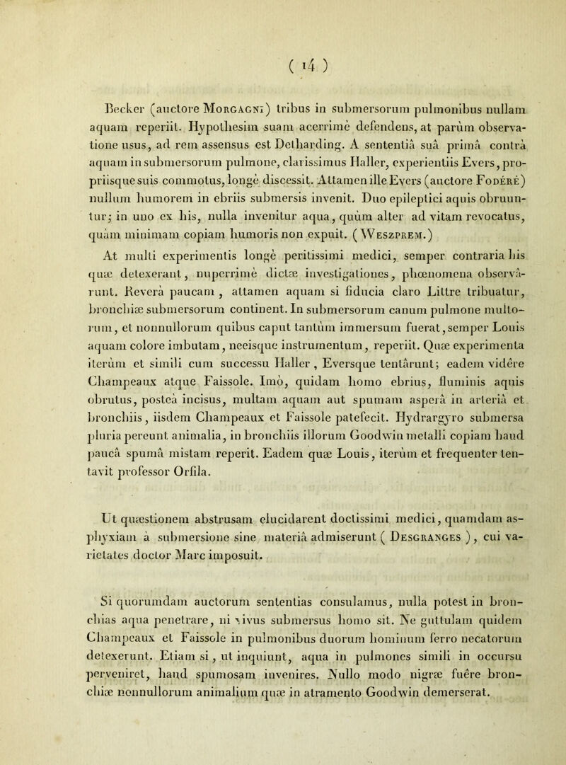 Becker (auctore Morgagni) tribus in submersorum pulmonibus nullam aquam reperiit. Hypotliesim suam acerrime defendens, at parum observa- tione usus, ad rem assensus est Detliarding. A sententia sua prima contra aquam in submersorum pulmone, clarissimus Haller, experientiis Evers, pro- priisque suis commotus, longe discessit. Attamen ille Evers (auctore Fodere) nullum humorem in ebriis submersis invenit. Duo epileptici aquis obruun- tur; in uno ex his, nulla invenitur aqua, quum alter ad vitam revocatus, quam minimam copiam humoris non expuit. ( Weszprem.) At multi experimentis longe peritissimi medici, semper contraria his quee detexerant, nuperrime dicta; investigationes, pheenomena observa- runt, Revera paucam , attamen aquam si fiducia claro Littre tribuatur, bronchise submersorum continent. In submersorum canum pulmone multo- rum, et nonnullorum quibus caput tantum immersum fuerat,semper Louis aquam colore imbutam, neeisque instrumentum, reperiit. Qiue experimenta iterum et simili cum successu Haller, Eversque tentarunt; eadem videre Champeaux atque Faissole. Imb, quidam homo ebrius, fluminis aquis obrutus, postea incisus, multam aquam aut spumam aspera in arteria et bronchiis, iisdem Champeaux et Faissole patefecit. Hydrargyro submersa pluria pereunt animalia, in bronchiis illorum Goodwin metalli copiam haud pauca spuma mistam reperit. Eadem quae Louis, iterum et frequenter ten- tavit professor Orfila. Ut quaestionem abstrusam elucidarent doctissimi medici, quamdam as- phyxiam a submersione sine materia admiserunt ( Desgranges ) , cui va- rietates doctor Mare imposuit. Si quorumdam auctorum sententias consulamus, nulla potest in bron- chias aqua penetrare, ni vivus submersus homo sit. Ne guttulam quidem Champeaux et Faissole in pulmonibus duorum hominum ferro necatorum detexerunt. Etiam si, ut inquiunt, aqua in pulmones simili in occursu perveniret, haud spumosam invenires. Nullo modo nigrae fuere bron- chise nonnullorum animalium qua; in atramento Goodwin demerserat.