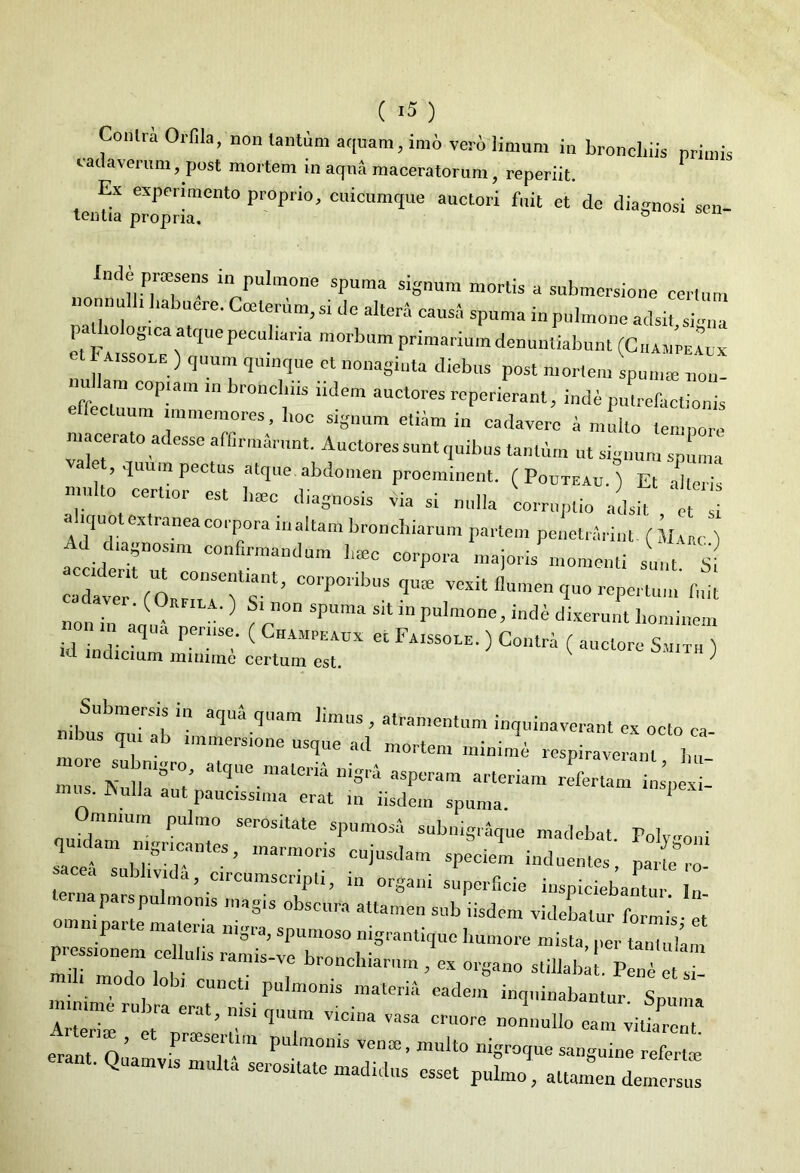 Conhi Orfila, non tantum aquam, imo vero limum in bronchiis primis cadaverum, post mortem in acp4 maceratorum, reperiit. Ex experimento proprio, cuicumque auctori fuit et de diagnosi sen- tentia propria. & ‘ JncJe proesens in pulmone spuma signum mortis a submersione certum nonnulli habuere. Ccelerum, si de altera causa spuma in pulmone adsit sfena pathologtca atque pecul,ana morbum primarium denuntiabunt (C.ia„’pe1x: Taissole ) quum quinque et nonaginta diebus post mortem spunue non nu am copiam m bronchus iidem auctores reperierant, i„d* putrefactionis cluum immemores, l,oc signum etiam in cadavere a multo temnore macerato adesse affirmarunt. Auctores sunt quibus tantum ut signum spUma alet, quum pectus atque abdomen proeminent. ( Pooteau. ) Et alni mu to certior est haec diagnosis via si nulla corruptio adsit et si a .quot extranea corpora maltam bronchiarum partem penetrarim. ( Mauc ) accidl:itnuTm COn™andUm majorE momenti L Si cadaver COalTls”*’ C01'POnb“S ?U0= ™xit flumen quo repertum fuit nnn • ‘ ^ a ^ Sl n°n SPuma Sit in Pulmone, inde dixerunt liominem on in aqua pernse. ( ChAMPEAux et FAissoLE. ) Contra ( auctore S™ ,d lndicium minime certum est. k ^ Submersis in aqua quam limus , atramentum inquinaverant ex octo ea nibus qui ab immersione usque ad mortem miuime respiraveram h' ! -fine materii, nig,, asperam arteriam refertam iuipel lis. JNulla aut paucissima erat in iisdem spuma Ommum pulmo serositate spumosa subnigraque madebat. Polv-oui quidam nigricantes inarmnnt • . . J b^ui lea subllida LZZ 7 ^dueutes, parte ro- a, circumscripti, m organi superficie inspiciebantur In ternaparspulmoms magis obscura attamen sub iisdem videbatur foris ei nimpai e malena nigra, spumoso nigrantique humore mista, per tantulam ITT T S ramiS-TC br°nchia'™' t « -nano Stillabm P^ modo lobl cunctj pulmonis materia eadem inquinabantur S SS tvr - f ’T ™ •“ -»• eram fl’ P  Pul™°'a venae. multo nigroque sanguine refertoe erant. Quamvis multa serositate madidus esset pul.no' attamen d«