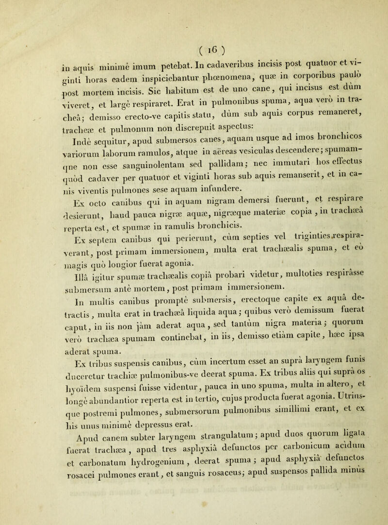 in aquis minime imum petebat. In cadaveribus incisis post quatuor et vi- ginti horas eadem inspiciebantur plicenomena, quse in corporibus paulo post mortem incisis. Sic habitum est de uno cane, qui incisus est dum viveret et large respiraret. Erat in pulmonibus spuma, aqua vero in tra- chea; demisso erecto-ve capitis statu, dum sub aquis corpus remaneret, tracheae et pulmonum non discrepuit aspectus: Inde sequitur, apud submersos canes, aquam usque ad imos bronclncos variorum laborum ramulos, atque in aereas vesiculas descendere; spumam- qne non esse sanguinolentam sed pallidam; nec immutari bos effectus quod cadaver per quatuor et viginli horas sub aquis remanserit, et in ca- nis viventis pulmones sese aquam infundere. Ex octo canibus qui in aquam nigram demersi fuerunt, et respirare desierunt, haud pauca nigrae aquae, nigrajque materiae copia , m traclisea reperta est, et spumee in ramulis bronchicis. Ex septem canibus qui perierunt, cum septies vel triginties.respira- verant, post primam immersionem, multa erat traeliaealis spuma, et eo magis quo longior fuerat agonia. Illa igitur spumae traeliaealis copia probari videtur, mulloties respirasse submersum ante mortem, post primam immersionem. In multis canibus prompte submersis, erectoque capite ex aqua de- tractis , multa erat in traclisea liquida aqua; quibus vero demissum luerat caput, in iis non jam aderat aqua , sed tantum nigra materia; quorum vero traclisea spumam continebat, in iis, demisso etiam capite, haec ipsa aderat spuma. Ex tribus suspensis canibus, cum incertum esset an supra laryngem funis duceretur tracliise pulmonibus-ve deerat spuma. Ex tribus alus qui supra os hyoidem suspensi fuisse videntur, pauca in uno spuma, multa in altero, et longe abundantior reperta est in tertio, cujus producta fuerat agonia. Utrms- que postremi pulmones, submersorum pulmonibus simillimi erant, et ex bis unus minime depressus erat. Apud canem subter laryngem strangulatum; apud duos quorum ligata fuerat traclisea , apud tres asphyxia defunctos per carbomeum acidum et carbonatum hydrogenium , deerat spuma ; apud asphyxia defunctos rosacei pulmones erant, et sanguis rosaceus; apud suspensos pallida minus