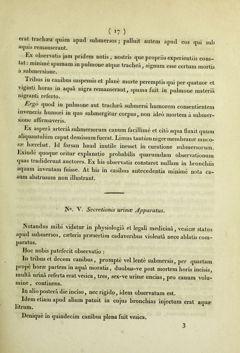 erat, trachsea quam apud submersos; palluit autem apud eos qui sub aquis remanserant. Ex observatis jam pridem notis, nostris que propriis experientiis cons- tat : minime spumam in pulmone atque trachea, signum esse certum mortis a submersione. Ilibus in canibus suspensis et plane morte peremptis qui per quatuor et viginti horas in aqua nigra remanserant, spuma fuit in pulmone materia nigranti referto. Ergo quod in pulmone aut trachsea submersi humorem consentientem inveneris humori in quo submergitur corpus, non ideo mortem a submer- sione affirmaveris. Ex aspera arteria submersorum canum facillime et cito aqua fluxit quum aliquantulum caput demissum fuerat. Limus tantum niger membranse muco- ste haerebat. Id forsan haud inutile inesset in curatione submersorum. Exinde quoque oritur exjdanatio probabilis quarumdam observationum quas tradiderunt auctores. Ex his observatis constaret nullam in bronchiis aquam inveniam fuisse. At his in casibus antecedentia minime nota ca- sum abstrusum non illustrant. N°. V. Secretionis urinae Apparatus. Notandus milii videtur in physiologia et legali medicina, vesicoe status apud submersos, ese teris praesertim cadaveribus violenta nece ablatis com- paratus. Hoc nobis patefecit observatio : In tribus et decem canibus, prompte vel lente submersis, per quartam piope liorse partem in aqua moratis, duobus-ve post mortem horis incisis, multa urina referta erat vesica, tres, sex-ve urinse uncias, pro canum volu- mine , continens. In alio postera die inciso, nec rigido, idem observatum est. Idem etiam apud alium patuit in cujus broncliias injectum erat aquse litrum. Denique in quindecim canibus plena fuit vesica. 3