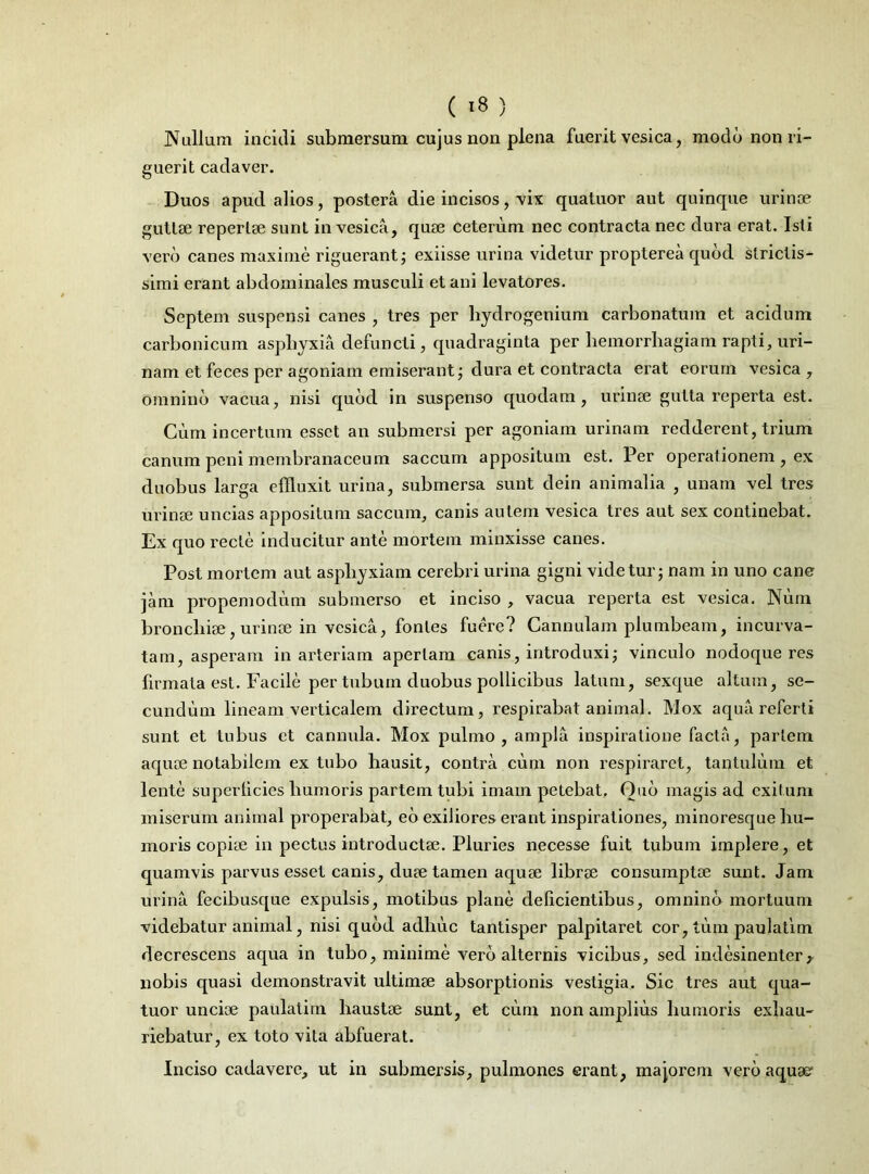 Nullam incidi submersum cujus non plena fuerit vesica, modo non ri- guerit cadaver. Duos apud alios, postera die incisos, vix quatuor aut quinque urinae guttae repertae sunt in vesica, quae ceterum nec contracta nec dura erat. Isti vero canes maxime riguerant; exiisse urina videtur propterea quod strictis- simi erant abdominales musculi et ani levatores. Septem suspensi canes , tres per hydrogenium carbonatum et acidum carbonicum asphyxia defuncti, quadraginta per liemorrhagiam rapti, uri- nam et feces per agoniam emiserant; dura et contracta erat eorum vesica, omnino vacua, nisi quod in suspenso quodam, urinse gutta reperta est. Cum incertum esset an submersi per agoniam urinam redderent, trium canum peni membranaceum saccum appositum est. Per operationem, ex duobus larga effluxit urina, submersa sunt dein animalia , unam vel tres urinse uncias appositum saccum, canis autem vesica tres aut sex continebat. Ex quo recte inducitur ante mortem minxisse canes. Post mortem aut asphyxiam cerebri urina gigni videtur; nam in uno cane jam propemodum submerso et inciso , vacua reperta est vesica. Num broncliise, urinse in vesica, fontes fuere? Cannulam plumbeam, incurva- tam, asperam in arteriam aperiam canis, introduxi; vinculo nodoque res firmata est. Facile per tubum duobus pollicibus latum, sexque altum, se- cundum lineam verticalem directum, respirabat animal. Mox aqua referti sunt et tubus et cannula. Mox pulmo, ampla inspiratione facta, pariem aquse notabilem ex tubo hausit, contra cum non respiraret, tantulum et lente superlicies humoris partem tubi imam petebat. Quo magis ad exitum miserum animal properabat, eo exiliores erant inspirationes, minoresque hu- moris copise in pectus introductse. Pluries necesse fuit tubum implere, et quamvis parvus esset canis, duse tamen aquse librse consumptae sunt. Jam urina fecibusque expulsis, motibus plane delicientibus, omnino mortuum videbatur animal, nisi quod adhuc tantisper palpitaret cor, tum paulatim decrescens aqua in tubo, minime vero alternis vicibus, sed indesinenter? nobis quasi demonstravit ultimse absorptionis vestigia. Sic tres aut qua- tuor uncise paulatim haustse sunt, et cum non amplius humoris exhau- riebatur, ex toto vita abfuerat. Inciso cadavere, ut in submersis, pulmones erant, majorem vero aquae1