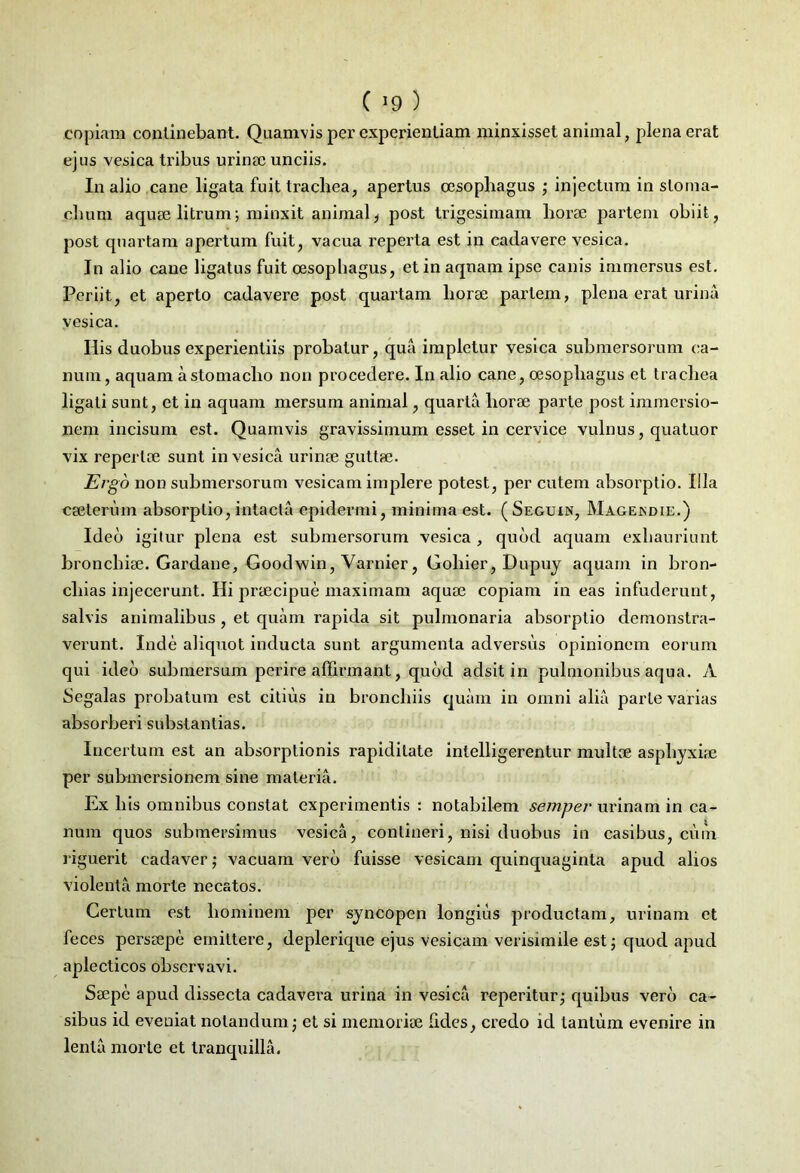 C J9 ) copiam continebant. Quamvis per experientiam minxisset animal, plena erat ejus vesica tribus urinae unciis. In alio cane ligata fuit trachea, apertus oesophagus ; injectum in stoma- chum aquae litrum; minxit animal * post trigesimam horae partem obiit, post quartam apertum fuit, vacua reperta est in cadavere vesica. In alio cane ligatus fuit oesophagus, et in aquam ipse canis immersus est. Periit, et aperto cadavere post quartam horae partem, plena erat urina vesica. His duobus experientiis probatur, qua impletur vesica submersorum ca- num, aquam a stomacho non procedere. In alio cane, oesophagus et trachea ligati sunt, et in aquam mersum animal, quarta horae parte post immersio- nem incisum est. Quamvis gravissimum esset in cervice vulnus, quatuor vix repertae sunt in vesica urinae guttae. Ergo non submersorum vesicam implere potest, per cutem absorptio. Illa egeterum absorptio, intacta epidermi, minima est. ( Seguin, Magekdie.) Ideo igitur plena est submersorum vesica , quod aquam exhauriunt bronchiae. Gardane, Goodwin, Varnier, Goliier, Dupuy aquam in bron- cliias injecerunt. Hi praecipue maximam aquae copiam ineas infuderunt, salvis animalibus, et quam rapida sit pulmonaria absorptio demonstra- verunt. Inde aliquot inducta sunt argumenta adversus opinionem eorum qui ideo submersum perire affirmant, quod adsit in pulmonibus aqua. A Segalas probatum est citius in bronchiis quam in omni alia parte varias absorberi substantias. Incertum est an absorptionis rapiditate intelligerentur multae asphyxiae per submersionem sine materia. Ex li is omnibus constat experimentis : notabilem semper urinam in ca- num quos submersimus vesica, contineri, nisi duobus in casibus, cum riguerit cadaver; vacuam vero fuisse vesicam quinquaginta apud alios violenta morte necatos. Certum est hominem per syncopen longius productam, urinam et feces persaepe emittere, deplerique ejus vesicam verisimile est 5 quod apud aplecticos observavi. Saepe apud dissecta cadavera urina in vesica reperitur; quibus vero ca- sibus id eveuiat notandum •, et si memoriae fides, credo id tantum evenire in lenta morte et tranquilla.