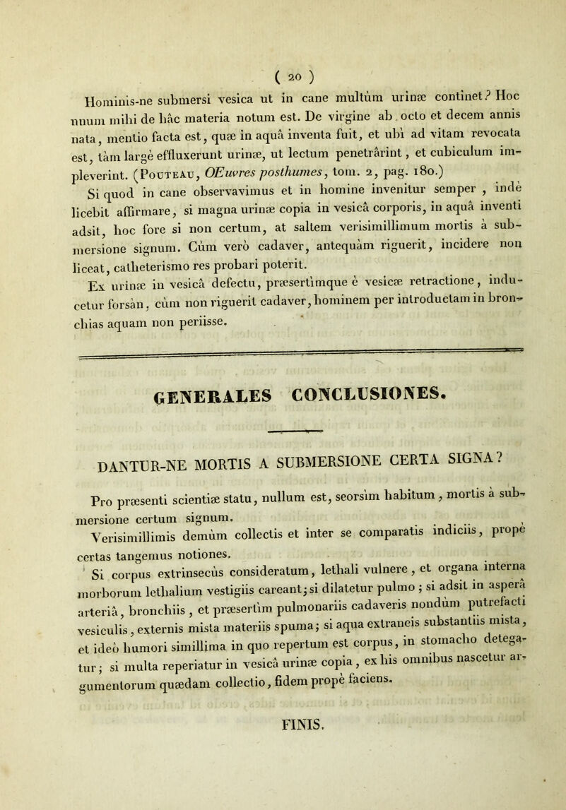 Horainis-ne submersi vesica ut in cane multum urinae continet? Hoc unum mihi cie hac materia notum est. De virgine ab octo et decem annis nata, mentio facta est, quae in aqua inventa fuit, et ubi ad vitam revocata est, tam large effluxerunt urinae, ut lectum penetrarint, et cubiculum im- pleverint. (Pouteau, OEuvres posthumes, tom. 2, pag. 180.) Si quod in cane observavimus et in homine invenitur semper , inde licebit affirmare, si magna urinae copia in vesica corporis, in aqua inventi adsit, lioc fore si non certum, at saltem verisimillimum mortis a sub- mersione signum. Cum vero cadaver, antequam riguerit, incidere non liceat, callieterismo res probari poterit. Ex urinae in vesica defectu, praesertimque e vesicae retractione, indu- cetur forsan, cum non riguerit cadaver, hominem per introductam in bron- chias aquam 11011 periisse. generales conclusiones. DANTER-NE MORTIS A SUBMERSIONE CERTA SIGNA? Pro praesenti scientiae statu, nullum est, seorsim habitum, mortis a sub- mersione certum signum. .... , Yerisimillimis demum collectis et inter se comparatis indiciis, prope certas tangemus notiones. Si corpus extrinsecus consideratum, lethali vulnere , et organa interna morborum lethalium vestigiis careant;si dilatetur pulmo ; si adsit in aspera arteria, bronchiis , et praesertim pulmonariis cadaveris nondum putrefacti vesiculis, externis mista materiis spuma; si aqua extraneis substantiis mista, et ideo humori simillima in quo repertum est corpus, in stomacho detega. tur; si multa reperiatur in vesica urinae copia, ex his omnibus nascetur ar- gumentorum quaedam collectio, fidem prope faciens. FINIS.