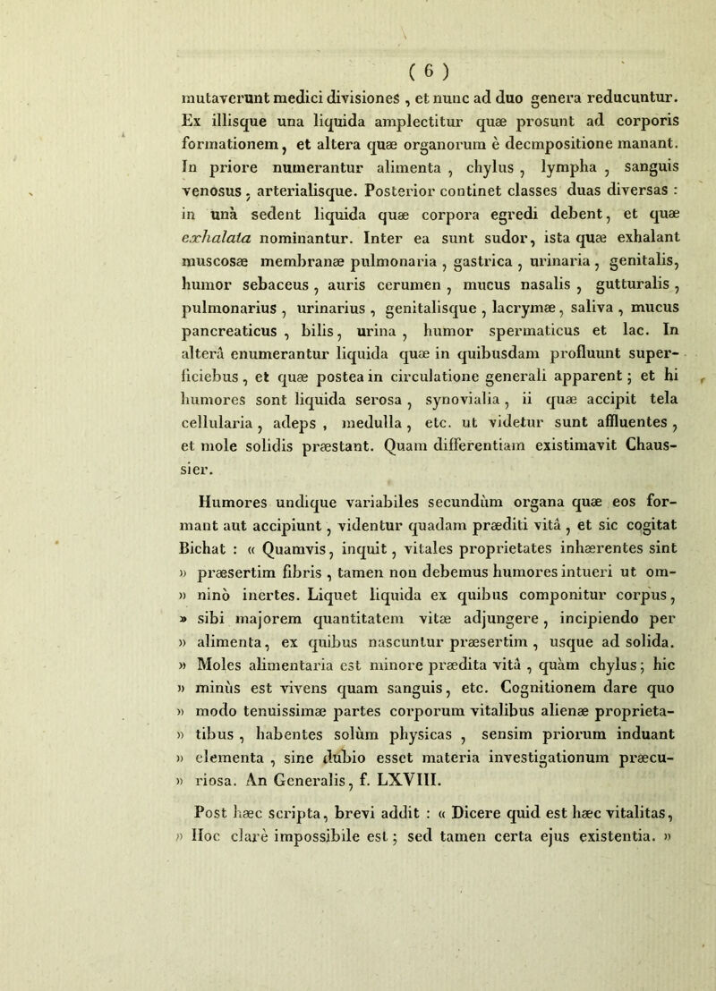 mutaverunt medici divisiones , et nunc ad duo genera reducuntur. Ex illisque una liquida amplectitur quae prosunt ad corporis formationem j et altera quae organorum e decmpositione manant. In priore numerantur alimenta , chylus , lympha , sanguis venosus . arterialisque. Posterior continet classes duas diversas : in una sedent liquida quae corpora egredi debent, et quae exhalata nominantur. Inter ea sunt sudor, ista quae exhalant muscosae membranae pulmonaria , gastrica , urinaria , genitalis, humor sebaceus , auris cerumen , mucus nasalis , gutturalis , pulmonarius , urinarius , genitalisque , lacrymae, saliva , mucus pancreaticus , bilis, urina , humor spermaticus et lac. In altera enumerantur liquida quae in quibusdam profluunt super- ficiebus, et quae postea in circulatione generali apparent; et hi humores sont liquida serosa, synovialia, ii quae accipit tela cellularia, adeps , medulla, etc. ut videtur sunt affluentes , et mole solidis praestant. Quam differentiam existimavit Chaus- sier. Humores undique variabiles secundum organa quae eos for- mant aut accipiunt, videntur quadam praediti vita , et sic cogitat Bichat : « Quamvis, inquit, vitales proprietates inhaerentes sint » praesertim fibris , tamen non debemus humores intueri ut om- » nino inertes. Liquet liquida ex quibus componitur corpus, » sibi majorem quantitatem vitae adjungere, incipiendo per » alimenta, ex quibus nascuntur praesertim , usque ad solida. M Moles alimentaria est minore praedita vita , quam chylus; hic » miniis est vivens quam sanguis, etc. Cognitionem dare quo » modo tenuissimae partes corporum vitalibus alienae proprieta- » tibus , habentes solum physicas , sensim priorum induant )) elementa , sine dubio esset materia investigationum praecu- » i'iosa. An Generalis, f. LXVIII. Post haec scripta, brevi addit : « Dicere quid est haec vitalitas, n lloc clare impossibile est; sed tamen certa ejus existentia. »