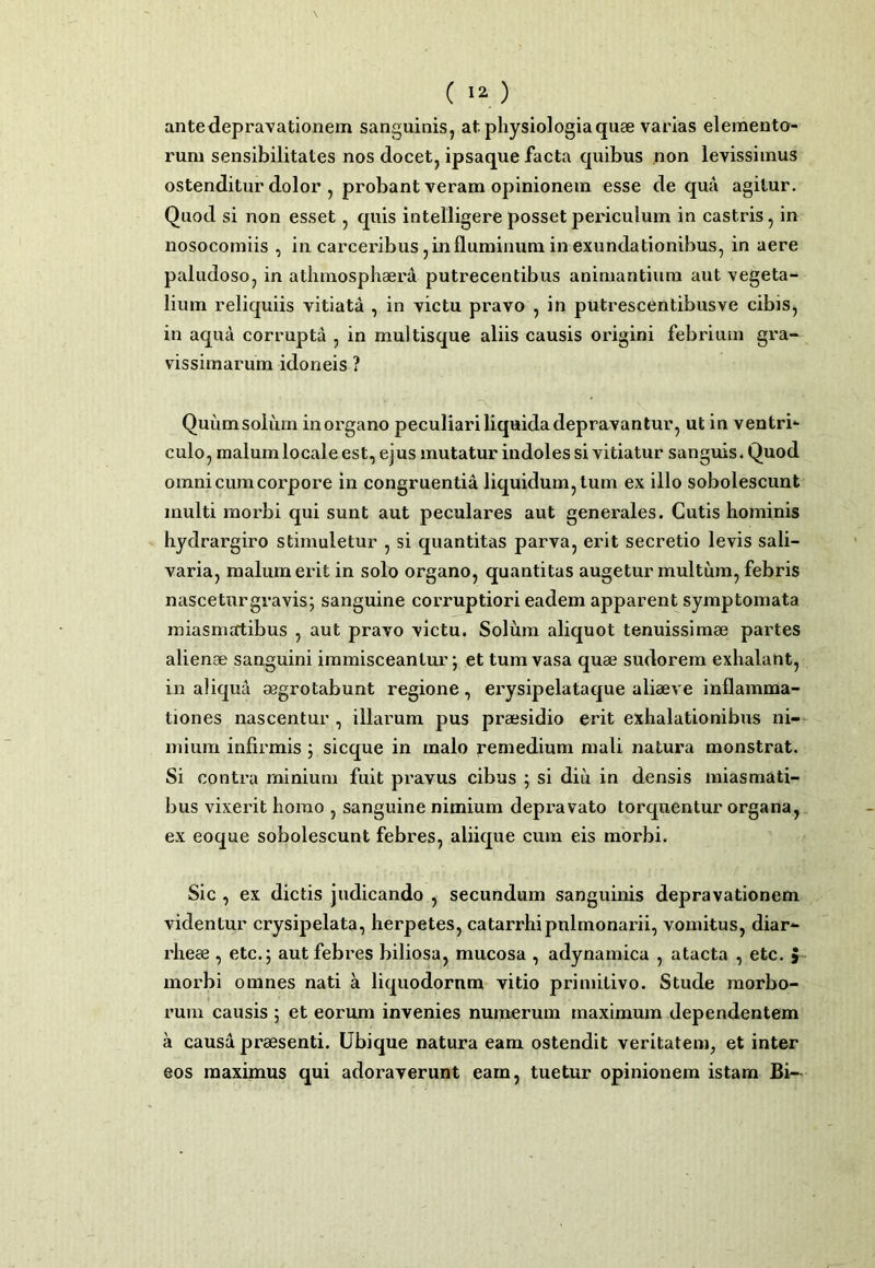 ante<leprayationem sanguinisj at physiologia quae varias elemento- rum sensibilitates nos docet, ipsaque facta quibus non levissimus ostenditur dolor , probant veram opinionem esse de qua agitur. Quod si non esset, quis intelligere posset periculum in castris, in nosocomiis , in carceribus, in fluminum in exundationibus, in aere paludoso, in athmosphaera putrecentibus animantium aut vegeta- lium reliquiis vitiata , in victu pravo , in putrescentibusve cibis, in aqua corrupta , in multisque aliis causis origini febrium gra- vissimarum idoneis ? Quum solum in organo peculiari liquida depravantur, ut in ventri- culo, malum locale est, ejus mutatur indoles si vitiatur sanguis. Quod omni cum corpore in congruentia liquidum, tum ex illo sobolescunt multi morbi qui sunt aut peculares aut generales. Cutis hominis hydrargiro stimuletur , si quantitas parva, erit secretio levis sali- varia, malum erit in solo organo, quantitas augetur multum, febris nasceturgravis; sanguine corruptiori eadem apparent symptomata miasmsrtibus , aut pravo victu. Solum aliquot tenuissimae partes alienae sanguini immisceantur; et tura vasa quae sudorem exhalant, in aliqua aegrotabunt regione, erysipelataque aliaeve inflamma- tiones nascentur , illarum pus praesidio erit exhalationibus ni- mium infirmis j sicque in malo remedium mali natura monstrat. Si contra minium fuit pravus cibus 5 si diu in densis miasmati- bus vixerit homo , sanguine nimium depravato torquentur organa, ex eoque sobolescunt febres, aliique cum eis morbi. Sic , ex dictis judicando , secundum sanguinis depravationem videntur erysipelata, herpetes, catarrhipulmonarii, vomitus, diar- rheee , etc.; aut febres biliosa, mucosa , adynamica , atacta , etc. > morbi omnes nati a liquodornm vitio primitivo. Stude morbo- rum causis ; et eorum invenies numerum maximum dependentem a causa praesenti. Ubique natura eam ostendit veritatem^ et inter eos maximus qui adoraverunt eam, tuetur opinionem istam Bi-