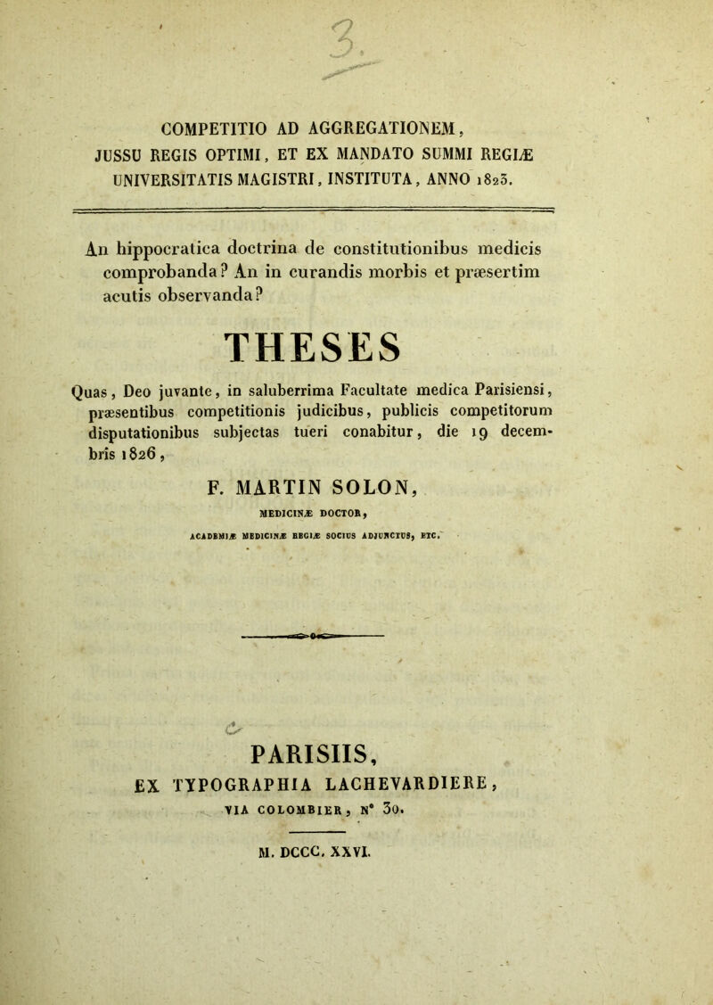 COMPETITIO AD AGGREGATIONEM, JUSSU REGIS OPTIMI, ET EX MANDATO SUMMI REGIAS UNIVERSITATIS MAGISTRI, INSTITUTA, ANNO i8ss5. An hippocratica doctrina de constitutionibus medicis comprobanda ? An in curandis morbis et praesertim acutis observanda? THESES Quas, Deo juvante, in saluberrima Facultate medica Parisiensi, praesentibus competitionis judicibus, publicis competitorum disputationibus subjectas tueri conabitur, die 19 decem- bris 1826, F. MARTIN SOLON, MEDICINAS DOCTOB, ACADEMI.* MED1C1N* HBG1A SOCIUS ADJUNCTUS, EIC, & ' PARISIIS, EX TYPOGRAPHIA LACHEVARDIERE, VIA COLOMBIER, N# 30. M. DCCC. XXVI.