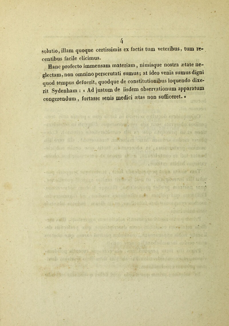 solutio, illam quoque certissimis ex factis tum veteiibus, tum re- centibus facile elicimus. Hanc profecto immensam materiam, nimisque nostra aetate ne- glectam, non omnino perscrutati sumus; at ideo venia sumus digni quod tempus defuerit, quodque de constitutionibus loquendo dixe- rit Sydenham : « Ad justum de iisdem observationum apparatum congerendum, fortasse senis medici aetas non sufficeret.»