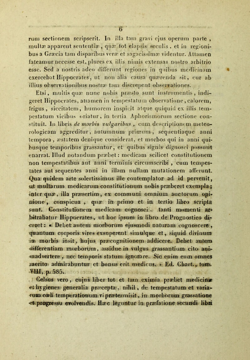 rum sectionem scripserit. In illa tam gravi ejus operum parte , multae apparent sententiae,, quae tot elapsis seculis, et in legioni- bus a Gra:cia tam disparilius verae et sagacissimae videntur. Attamen fateamur neccsse est, plures ex illis nimis extensas nostro arbitrio esse. Sed a nostris adeo differunt regiones in quibus medicinam « exercebat Hippocrates, ut non alia causa quaerenda sit, cur ab illius observationibus nostrae tam discrepent observationes. Etsi, multis quae nunc nobis praesto sunt instrumentis , indi- geret Hippocrates, attamen in tempestatum observatione , calorem, frigus, siccitatem, humorem inspicit atque quiquid ex illis tem- pestatum vicibus oriatur, in tertia Aphorismorum sectione con- stituit. In libris de morbis vulgaribus s cum descriptionem meteo- rologicam aggreditur, autumnum primum, sequentiaque anni tempora, aestatem denique considerat, et morbos qui in anni qui- busque temporibus grassantur, et quibus signis dignosci possunt enarrat. Illud notandum praebet: medicam scilicet constitutionem non tempestatibus aut anni terminis circumscribi , cum tempes- tates aut sequentes anni in illam nullam mutationem afferunt. Qua quidem arte solertissimus ille coutemplator ad id pervenit, ttt multarum medicarum constitutionum nobis praeberet exempla ; inter quae, illa praesertim, ex communi omnium auctorum opi- nione , conspicua r quae in primo et in tertio libro scripta sunt. Constitutionem medicam cognosci . tanti momenti ar- bitrabatur Hippocrates, ut hoc ipsum in libro de Prognostico di- -ceret: « Debet autem morborum ejusmodi naturam cognoscere , quantum corporis vires exsuperent simulque et, siquid divinum ia» morbis insit, hujus praecognitionem addicere. Debet autem differentiam morborum, assidue in vulgus grassantium cito ani- madvertere , nec temporis statum ignorare. Sic enim eum omnes merito admirabuntur et bonus erit medicus. » Ed. Ghart.tomv VMI, p, 585. Gelsus vero, cujus liber tot et tam eximia praebet medicin* et liygienes generalia praecepta , nihil, de tempestatum et varia- ■rum coeli temperationum vi praetermisit, in morborum grassatione •ef progressu eTolvendis. Haec leguntur in praefatione secundi libri