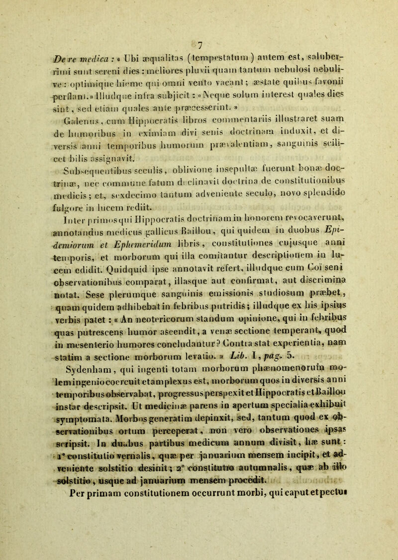 De re medica :« Ubi aequalitas (tempestatum ) autem est, saluber- rimi sunt sereni dies : meliores pluvii quam tantum nebulosi nebuli- ve : optimique liieme qui omni vento vacant; aestate quibus favonii perdam.»Illudque infra subjicit: «Neque solum interest quales dies sint, sed etiam quales ante praecesserint. » Galenus, cum Hippocratis libros commentariis illustraret suam de humoribus in eximiam divi senis doctrinam induxit, et di- versis anni temporibus humorum praevalentiam, sanguinis scili- cet bilis assignavit. Subserentibus seculis, oblivione insepultae fuerunt bonae doc- trinae, nec commune latum dt clinavit doctrina de constitutionibus medicis; et, sexdecimo tantum adveniente seculo, novo splendido fulgore in lucem rediit. Inter primosqui Hippocratis doctrinamm honorem revocaverunt, annotandus medicus gallicus Raillou, qui quidem in duobus E/n- demiorum et Ephemeridum libris, constitutiones cujusque anni temporis, et morborum qui illa comitantur descriptionem in lu- cem edidit. Quidquid ipse annotavit refert, illudque cum Coi seni observationibus comparat, illasque aut coullrmat, aut discrimina notat. Sese plerumque sanguinis emissionis studiosum praebet, quam quidem adhibebat in febribus putridis; illudque ex bis ipshys verbis patet:« An neotericorum standum opinione, qui in febribus quas putrescens humor ascendit, a venae sectione temperant, quod in mesenterio humores concludantur ? Contra stat experientia, nam statim a sectione morborum levatio. » Lib. I, pag» 5. Sydenham, qui ingenti totam morborum phaenomeno ruta nao- lemingeniocoercuitetamplexusest, morborum quos in diversis anni temporibus observabat, progressus perspexit et Hippocratis et Bailiou instar descripsit. Ut medicinae parens in apertum specialia exhibuit symptomata. Morbos generati na depinxit, sed, tantum quod ex ob- servationibus ortum perceperat, non vero observationes ipsas scripsit. In duabus partibus medicum annum divisit, hae sunt.: i°constitutio vernalis, quae per januarium mensem incipit, et ad- veniente solstitio desinit; 2° constitutio autumnalis, «pw ab dllo solstitio, usque ad januarium mensem procedit. Per primam constitutionem occurrunt morbi, qui caput etpeclu*