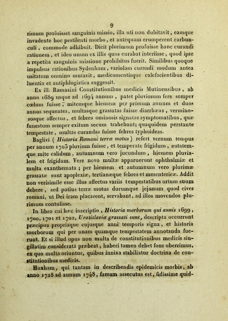 rimum profuisset sanguinis missio, illa uti non dubitavit, eatnque invadente hoc pestilenti morbo, et antequam erumperent carbun- culi , commode adhibuit. Dicit plurimum profuisse hanc curandi rationem , et ideo unum ex illis quos curabat interiisse , quod ipse a repetita sanguinis missione prohibitus fuerit. Similibus quoque impulsus rationibus Sydenham , variolam curandi modum antea usitatum omnino mutavit, medicamentisque calefacientibus di- luentia et antiphlogistica suggessit. Ex ill. Ramazini Constitutionibus medicis Mutinensibus , ab anno 1689 usque ad 1694 annum , patet pluviosum fere semper coelum fuisse 7 mitemque hiemem per primum annum et duos annos sequentes, multasque grassatas fuisse diarrhoeas , vermino- sosque affectus, et febres ominosis signatas symptomatibus, quoe funestum semper exitum secum trahebant; quaquidem perstante tempestate , multas curandas fuisse febres typhoideas. Baglivi ( Historia Romani terree motus) refert vernum tempus per annum 1706 pluvium fuisse, et temperate frigidum , aestalem- que mite calidum . autumnum vero jucundum , hiemem pluvia- lem et frigidam. Vere novo multae apparuerunt oplithalmiae et multa exanthemata ; per hiemem et autumnum vero plurimae grassatae sunt apoplexiae, tertianaeque febres et mesentericae. Addit non verisimile esse illos affectus variis tempestatibus ortum suum debere , sed potius terrae motus durumque jejunum quod cives romani, ut Dei iram placarent, servabant, ad illos movendos plu- rimum contulisse. In libro cui haec inscriptio , Historia morborum qui annis 1699 , 1700, 1701 et 1702, Uralislavice grassati sunt, descripta occurrunt praecipua propriaque eujusque anni temporis signa, et historia morborum qui per unam quamque tempestatem annotanda fue- runt. Et si illud opus non multa de constitutionibus medicis sin- gillatim considerata praebeat, haberi tamen debet fons uberrimus, ex quo multa oriuntur, quibus innixa stabiliatur doctrina de con- stitutionibus medicis. Huxham, qui tantam in describendis epidemicis morbis, ab anno 1728 ad annum »7/48, famam assecutus est, Rdissime quid-