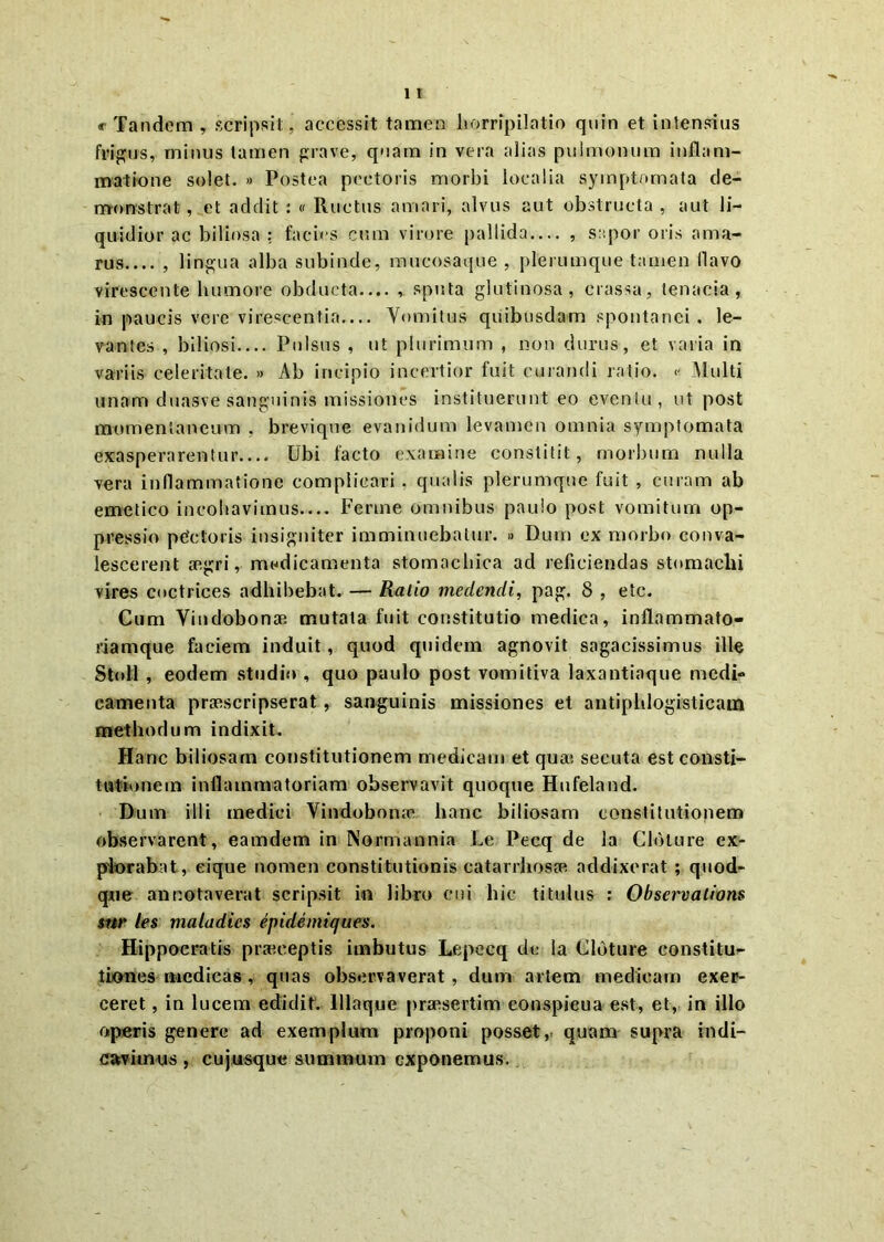 « Tandem , scripsit, accessit tamen horripilatio quin et intensius frigus, minus tamen grave, quam in vera alias pulmonum inflam- matione solet. » Postea pectoris morbi localia symptomata de- monstrat , et addit : « Ructus amari, alvus aut obstructa , aut li- quidior ac biliosa : facias cum virore pallida— , sapor oris ama- rus , lingua alba subinde, mucosaque , plerumque tamen flavo virescente humore obducta.... , sputa glutinosa, crassa, tenacia, in paucis vere virescentia Vomitus quibusdam spontanei. le- vantes , biliosi Pulsus , ut plurimum , non durus, et varia in variis celeritate. » Ab incipio incertior fuit curandi ratio. « Multi unam duasve sanguinis missiones instituerunt eo eventu, ut post momentaneum , brevique evanidum levamen omnia symptomata exasperarentur.... Ubi facto examine constitit, morbum nulla vera inflammatione complicari, qualis plerumque fuit , curam ab emetico incoliavimus— Ferine omnibus paulo post vomitum op- pressio pdetoris insigniter imminuebatur. » Dum ex morbo conva- lescerent aegri, medicamenta stomachica ad reficiendas stomachi vires coctrices adhibebat. — Ratio medendi, pag. 8 , etc. Cum Vindobonae mutata fuit constitutio medica, inflammato- riamque faciem induit, quod quidem agnovit sagacissimus ille Stoll , eodem studio , quo paulo post vomitiva laxantiaque medi- camenta praescripserat, sanguinis missiones et antipldogisticam methodum indixit. Hanc biliosam constitutionem medicam et qua*> secuta est consti- tutionem inflammatoriam observavit quoque Hufeland. Dum illi medici Vindobona1 hanc biliosam constitutionem observarent, eamdem in Normannia Le Pecq de la Cloture ex- plorabat, eique nomen constitutionis catarrhosae addixerat ; quod- que annotaverat scripsit in libro cui hic titulus : Observalions $nr les maladics epidemiques. Hippocratis praeceptis imbutus Lepecq de Ia Cloture constitu- tiones medicas, quas observaverat , dum artem medicam exer- ceret , in lucem edidit, lllaque praesertim conspicua est, et, in illo operis genere ad exemplum proponi posset, quam supra indi- cavimus , cu jusque summum exponemus.