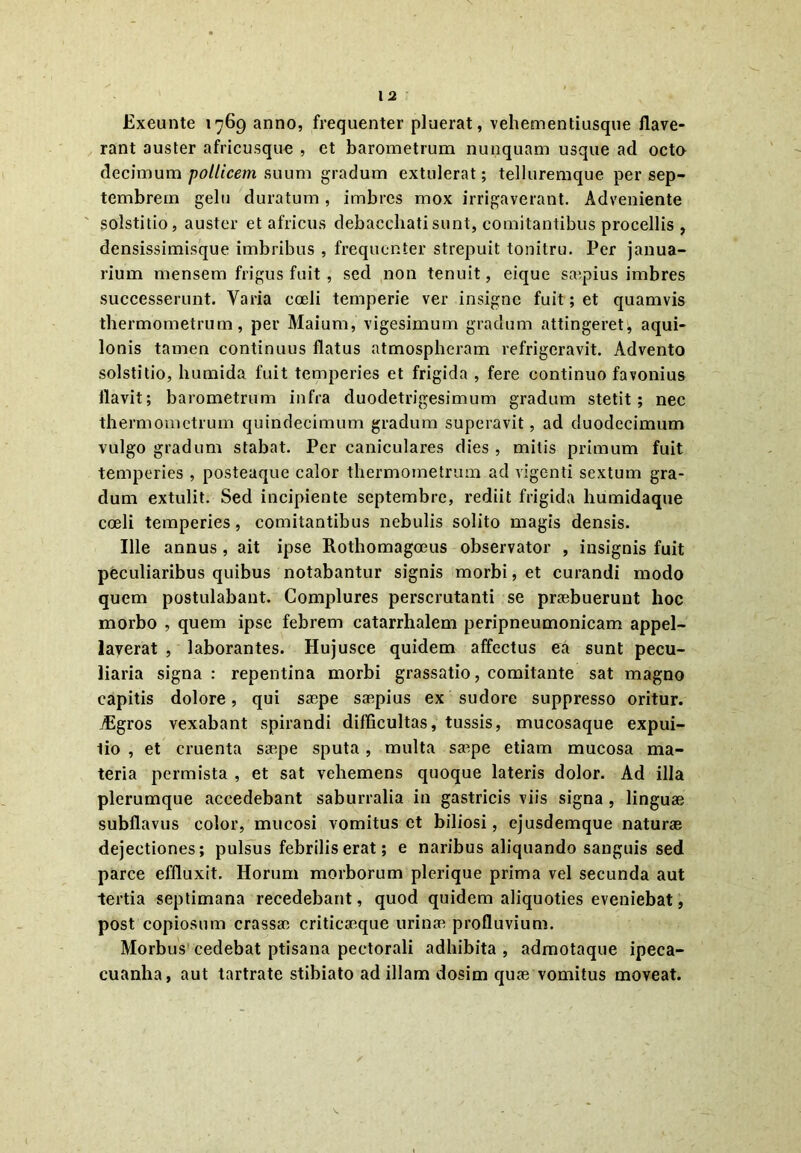 Exeunte 1769 anno, frequenter pluerat, vehementiusque flave- rant auster africusque , ct barometrum nunquam usque ad octo decimum pollicem suum gradum extulerat; telluremque per Sep- tembrem gelu duratum, imbres mox irrigaverant. Adveniente solstitio, auster et africus debacchati sunt, comitantibus procellis , densissimisque imbribus , frequenter strepuit tonitru. Per janua- rium mensem frigus fuit , sed non tenuit, eique saepius imbres successerunt. Varia coeli temperie ver insigne fuit; et quamvis thermometrum, per Maium, vigesimum gradum attingeret, aqui- lonis tamen continuus flatus atmospheram refrigeravit. Advento solstitio, humida fuit temperies et frigida , fere continuo favonius flavit; barometrum infra duodetrigesimum gradum stetit; nec thermometrum quindecimum gradum superavit, ad duodecimum vulgo gradum stabat. Per caniculares dies , mitis primum fuit temperies , posteaque calor thermometrum ad vigenti sextum gra- dum extulit. Sed incipiente septembre, rediit frigida humidaque coeli temperies, comitantibus nebulis solito magis densis. Ille annus , ait ipse Rothomagoeus observator , insignis fuit peculiaribus quibus notabantur signis morbi, et curandi modo quem postulabant. Complures perscrutanti se praebuerunt hoc morbo , quem ipse febrem catarrhalem peripneumonicam appel- laverat , laborantes. Hujusce quidem affectus ea sunt pecu- liaria signa: repentina morbi grassatio, comitante sat magno capitis dolore, qui saepe saepius ex sudore suppresso oritur. jEgros vexabant spirandi difficultas, tussis, mucosaque expui- tio , et cruenta saepe sputa , multa saepe etiam mucosa ma- teria permista , et sat vehemens quoque lateris dolor. Ad illa plerumque accedebant saburralia in gastricis viis signa , linguae subflavus color, mucosi vomitus et biliosi, ejusdemque naturae dejectiones; pulsus febrilis erat; e naribus aliquando sanguis sed parce effluxit. Horum morborum plerique prima vel secunda aut tertia septimana recedebant, quod quidem aliquoties eveniebat, post copiosum crassae criticaeque urinae profluvium. Morbus cedebat ptisana pectorali adhibita , admotaque ipeca- cuanha, aut tartrate stibiato ad illam dosim quae vomitus moveat.