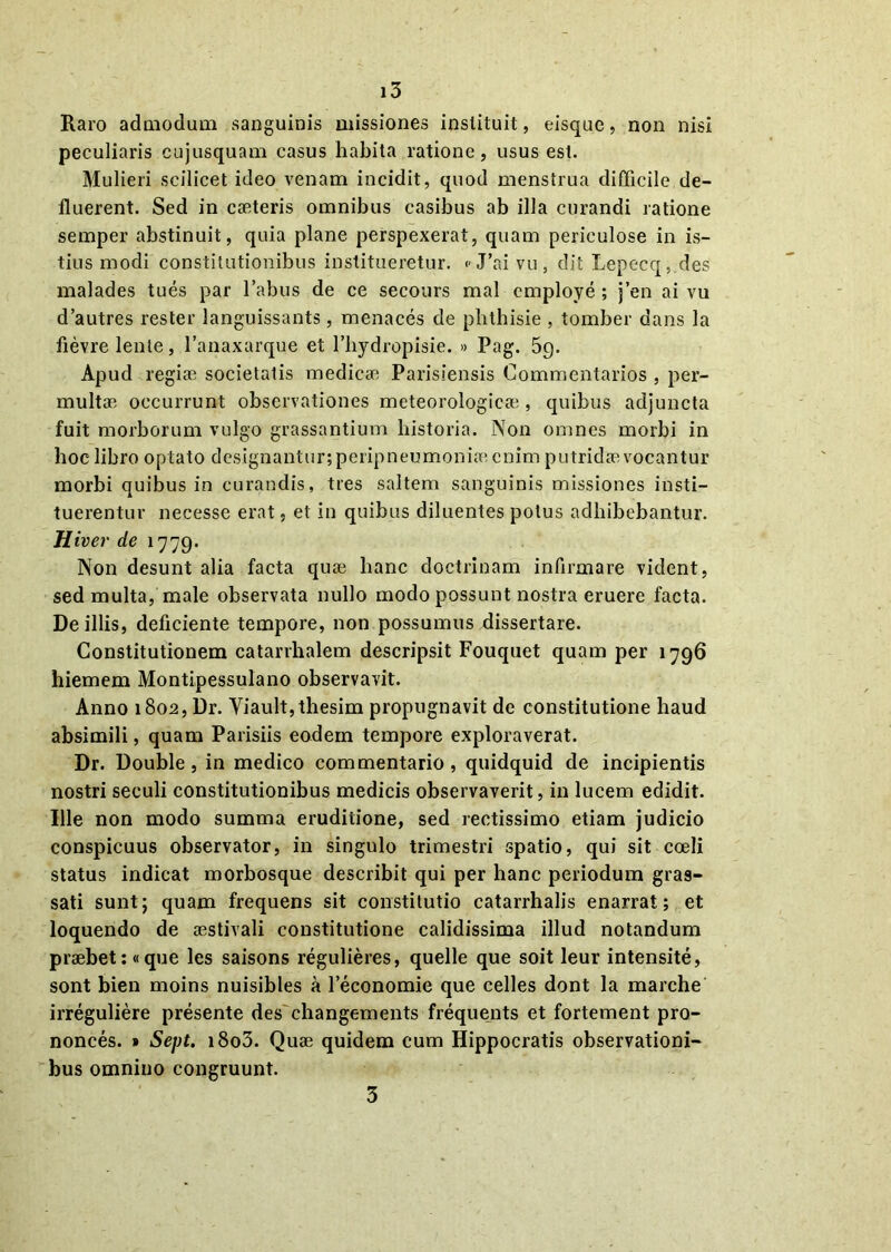 Raro admodum sanguinis missiones instituit, eisque, non nisi peculiaris cujusquam casus habita ratione, usus est. Mulieri scilicet ideo venam incidit, quod menstrua difficile de- fluerent. Sed in caeteris omnibus casibus ab illa curandi ratione semper abstinuit, quia plane perspexerat, quam periculose in is- tius modi constitutionibus institueretur. « J’ai vu , dit Lepecq, des malades tues par 1’abus de ce secours mal employe; j’en ai vu d’autres rester languissants, menaces de plithisie , tomber dans la fievre lente, 1’anaxarque et 1’bydropisie. » Pag. 5g. Apud regiae societatis medicae Parisiensis Commentarios , per- multae occurrunt observationes meteorologicae , quibus adjuncta fuit morborum vulgo grassantium historia. Non omnes morbi in hoc libro optato designantur; peripneumoniae enim putridae vocantur morbi quibus in curandis, tres saltem sanguinis missiones insti- tuerentur necesse erat, et in quibus diluentes potus adbibebantur. Hiver de 1779. Non desunt alia facta quae hanc doctrinam infirmare vident, sed multa, male observata nullo modo possunt nostra eruere facta. De illis, deficiente tempore, non possumus dissertare. Constitutionem catarrhalem descripsit Fouquet quam per 1796 hiemem Montipessulano observavit. Anno 1802, Dr. Viault,thesim propugnavit de constitutione haud absimili, quam Parisiis eodem tempore exploraverat. Dr. Double , in medico commentario, quidquid de incipientis nostri seculi constitutionibus medicis observaverit, in lucem edidit. Ille non modo summa eruditione, sed rectissimo etiam judicio conspicuus observator, in singulo trimestri spatio, qui sit coeli status indicat morbosque describit qui per hanc periodum gras- sati sunt; quam frequens sit constitutio catarrhalis enarrat; et loquendo de aestivali constitutione calidissima illud notandum praebet; «que les saisons regulieres, quelle que soit leur intensite, sont bien moins nuisibles a leconomie que celles dont la marche irreguliere presente des changements frequents et fortement pro- nonces. » Sept. i8o3. Quae quidem cum Hippocratis observationi- bus omnino congruunt. 3