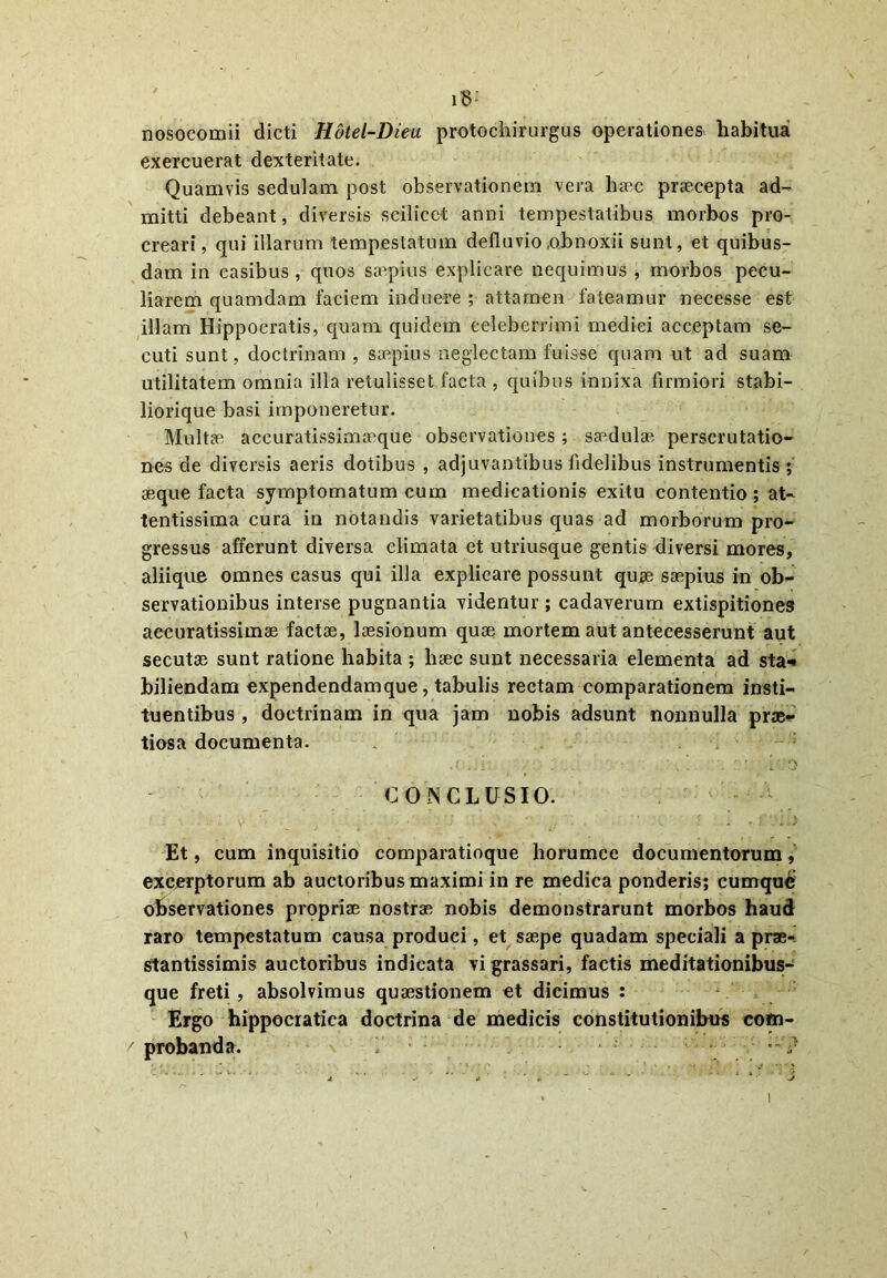 i8: nosocomii dicti Hdtel-Dieu protochirurgus operationes habitua exercuerat dexteritate. Quamvis sedulam post observationem vera ha^c praecepta ad- mitti debeant, diversis scilicet anni tempestatibus morbos pro- creari, qui illarum tempestatum defluvio .obnoxii sunt, et quibus- dam in casibus, quos saepius explicare nequimus , morbos pecu- liarem quamdam faciem induere ; attamen fateamur necesse est illam Hippocratis, quam quidem celeberrimi medici acceptam se- cuti sunt, doctrinam , saepius neglectam fuisse quam ut ad suam utilitatem omnia illa retulisset facta , quibus innixa firmiori stabi- liorique basi imponeretur. Multae accuratissimaeque observationes; saMulae perscrutatio- nes de diversis aeris dotibus , adjuvantibus fidelibus instrumentis ; aeque facta symptomatum cum medicationis exitu contentio; at- tentissima cura in notandis varietatibus quas ad morborum pro- gressus afferunt diversa climata et utriusque gentis diversi mores, aliique omnes casus qui illa explicare possunt quae saepius in ob- servationibus interse pugnantia videntur ; cadaverum extispitiones accuratissimae factae, laesionum quae mortem aut antecesserunt aut secutae sunt ratione habita ; haec sunt necessaria elementa ad sta*» biliendam expendendamque, tabulis rectam comparationem insti- tuentibus , doctrinam in qua jam nobis adsunt nonnulla prae- tiosa documenta. CONCLUSIO. • .•• V • • . •. , . - • i . ..V Et, cum inquisitio comparatioque horumce documentorum, excerptorum ab auctoribus maximi in re medica ponderis; cumque observationes propriae nostrae nobis demonstrarunt morbos haud raro tempestatum causa produci, et saepe quadam speciali a prae- stantissimis auctoribus indicata vi grassari, factis meditationibus- que freti , absolvimus quaestionem et dicimus : Ergo hippocratica doctrina de medicis constitutionibus com- / probanda. 1 • ?