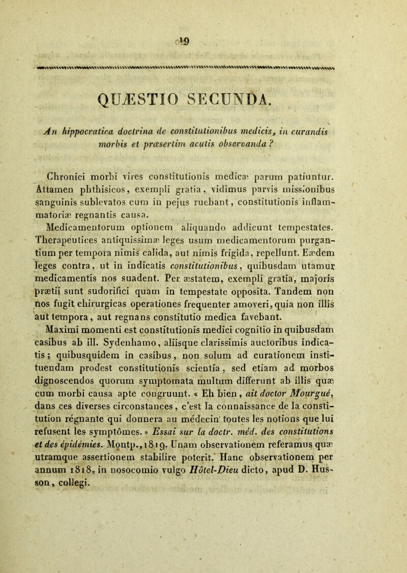 1 cVP «MvnVWWVVW «HWMWWWkW«\\VlU WAiAVAI WV W V WV vWWV 'A\ WWW* WWVWVWVVW mM^WVtWWi wv wvvw wv wvvw QUJESTIO secunda. An hippocratica doctrina de constitutionibus medicis, in curandis morbis et praesertim acutis observanda ? Chronici morbi vires constitutionis medicae parum patiuntur. Attamen phthisicos, exempli gratia, vidimus parvis missionibus sanguinis sublevatos cum in pejus ruebant, constitutionis inflam- matoriae regnantis causa. Medicamentorum optionem aliquando addicunt tempestates. Therapeutices antiquissimae leges usum medicamentorum purgan- tium per tempora nimis calida, aut nimis frigida, repellunt. Eaedem leges contra, ut in indicatis constitutionibus, quibusdam utamur medicamentis nos suadent. Per aestatem, exempli gratia, majoris praetii sunt sudorifici quam in tempestate opposita. Tandem non nos fugit chirurgicas operationes frequenter amoveri, quia non illis aut tempora, aut regnans constitutio medica favebant. Maximi momenti est constitutionis medici cognitio in quibusdam casibus ab ili. Sydenhamo, aliisque clarissimis auctoribus indica- tis ; quibusquidem in casibus, non solum ad curationem insti- tuendam prodest constitutionis scientia, sed etiam ad morbos dignoscendos quorum symptomata multum differunt ab illis quae cum morbi causa apte congruunt. « Eh bien, ait doctor Mourgut, dans ces diverses circonstances , c’est la connaissance de la consti- tution regnante qui donnera au medecin'toutes les notions que lui refusent les symptomes. » Essai sur la doctr. med. des constitutions et des epidemies. Montp.,1819. Unam observationem referamus quae utramque assertionem stabilire poterit. Hanc observationem per annum 1818, in nosocomio vulgo Hdtel-Dieu dicto, apud D. Hus~ son, collegi. I
