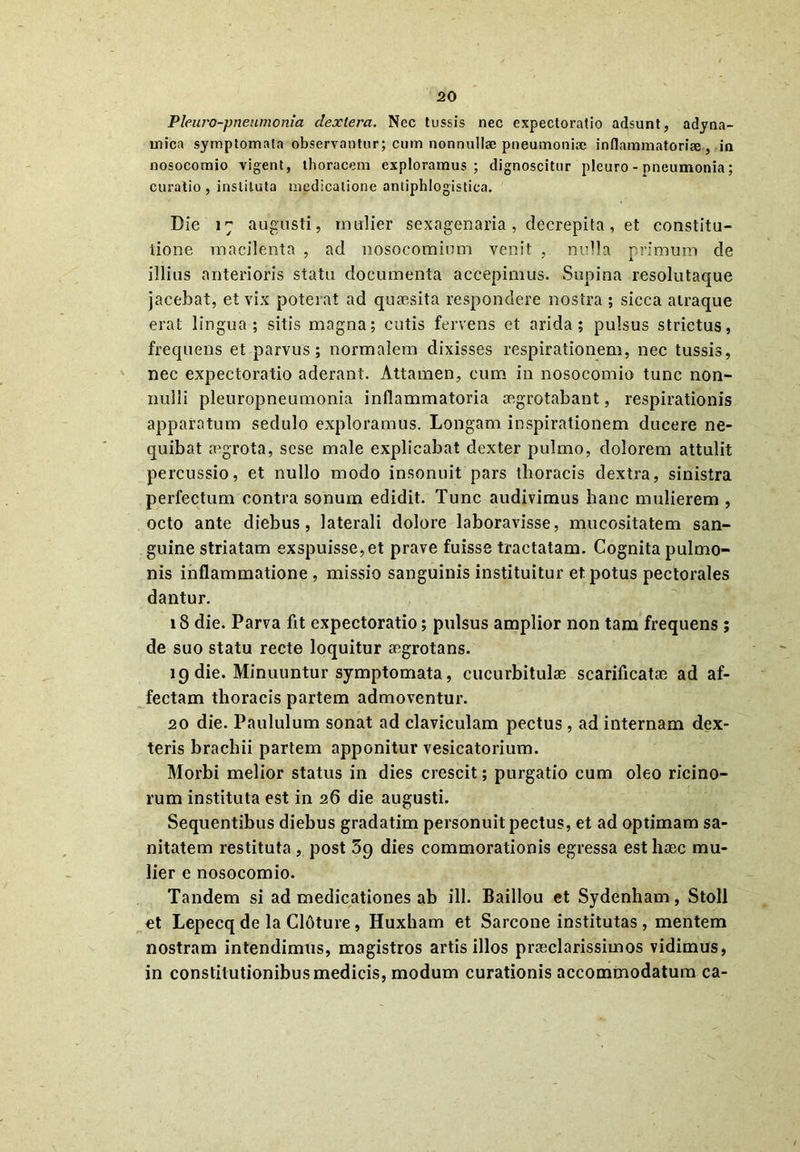 Pleuro-pneumonia clexlera. Nec tussis nec expectoratio adsunt, adyna- mica symptomata observantur; cum nonnullae pneumoniae inflammatoriae, in nosocomio vigent, thoracem exploramus; dignoscitur pleuro-pneumonia; curatio , instituta medicatione antiphlogistica. Die 17 augusti, mulier sexagenaria, decrepita, et constitu- tione macilenta , ad nosocomium venit , nulla primum de illius anterioris statu documenta accepimus. Supina resolutaque jacebat, et vix poterat ad quaesita respondere nostra ; sicca atraque erat lingua; sitis magna; cutis fervens et arida; pulsus strictus, frequens et parvus; normalem dixisses respirationem, nec tussis, nec expectoratio aderant. Attamen, cum in nosocomio tunc non- nulli pleuropneumonia inflammatoria aegrotabant, respirationis apparatum sedulo exploramus. Longam inspirationem ducere ne- quibat aegrota, sese male explicabat dexter pulmo, dolorem attulit percussio, et nullo modo insonuit pars thoracis dextra, sinistra perfectum contra sonum edidit. Tunc audivimus hanc mulierem , octo ante diebus, laterali dolore laboravisse, mucositatem san- guine striatam exspuisse, et prave fuisse tractatam. Cognita pulmo- nis inflammatione , missio sanguinis instituitur et potus pectorales dantur. 18 die. Parva fit expectoratio; pulsus amplior non tam frequens; de suo statu recte loquitur aegrotans. 19 die. Minuuntur symptomata, cucurbitulas scarificatae ad af- fectam thoracis partem admoventur. 20 die. Paululum sonat ad claviculam pectus , ad internam dex- teris brachii partem apponitur vesicatorium. Morbi melior status in dies crescit; purgatio cum oleo ricino- rum instituta est in 26 die augusti. Sequentibus diebus gradatim personuit pectus, et ad optimam sa- nitatem restituta, post 39 dies commorationis egressa est haec mu- lier e nosocomio. Tandem si ad medicationes ab ili. Baillou et Sydenham, Stoll et Lepecq de la Cloture, Huxham et Sarcone institutas , mentem nostram intendimus, magistros artis illos praeclarissimos vidimus, in constitutionibus medicis, modum curationis accommodatum ca-