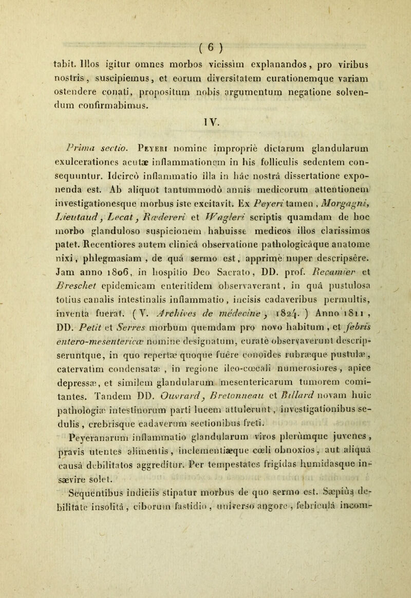 tabit. Illos igitur omnes morbos vicissim explanandos, pro viribus nostris, suscipiemus, et eorum diversitatem curationemque variam ostendere conati, propositum nobis argumentum negatione solven- dum confirmabimus. IV. Prima sectio. Peyeri nomine improprie dictarum glandularum exulcerationes acutae inflammationem in bis folliculis sedentem con- sequuntur. Idcirco inflammatio illa iti hac nostra dissertatione expo- nenda est. Ab aliquot tantummodo annis medicorum attentionem investigationesque morbus iste excitavit. Ex Peyeri tamen , Morgagni, Lieutaud} Lecat} R cederer i et TVagleri. scriptis quamdam de hoc morbo glanduloso suspicionem habuisse medicos illos clarissimos patet. Recentiores autem clinica observatione pathologieaque anatonae nixi, phlegmasiam , de qua sermo est, apprime nuper descripsere. Jam anno 1806, in hospitio Deo Sacrato, DD. prof. Recamier et Breschet epidemicam enteritidem observaverant, in qua pustulosa totius canalis intestinalis inflammatio, incisis cadaveribus permultis, inventa fuerat. (V. Arehives de medecine, 1824. ) Anno 1811 , DD. Petit et Serres morbum quemdam pro novo habitum , et febris entero-mesentericcv nomine designatum, curate observaverunt descrip- seruntque, in quo repertae quoque fuere conoides rubraeque pustulae, catervatim condensata; , in regione ileo-coocali numerosiores, apice depressae, et similem glandularum mesentericarum tumorem comi- tantes. Tandem DD. Ouvrard} Bretonneau et Billard novam huic pathologice intestinorum parti lucem attulerunt , investigationibus se- dulis , crebrisque cadaverum sectionibus freti. Peyeranarum inflammatio glandularum viros plerumque juvenes, pravis utentes alimentis, inclementiaeque coeli obnoxios, aut aliqua causa debilitatos aggreditur. Per tempestates frigidas humidasque in- saevire solet. Sequentibus indiciis stipatur morbus de quo sermo est. Saepiuq de- bilitate insolita, ciborum fastidio, universo angore , febricula ineam-