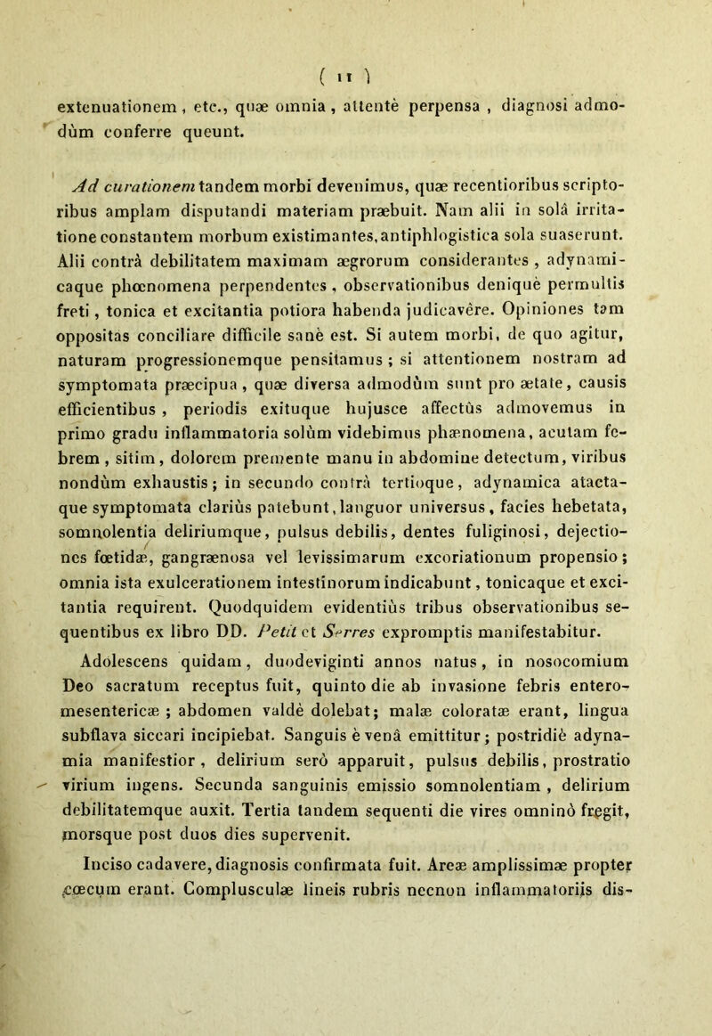 ( >1 ) extenuationem , etc., quae omnia , attente perpensa , diagnosi admo- dum conferre queunt. Ad curationem tandem morbi devenimus, quae recentioribus scripto- ribus amplam disputandi materiam praebuit. Nam alii in sola irrita- tione constantem morbum existimantes,antiphlogistica sola suaserunt. Alii contra debilitatem maximam aegrorum considerantes , adynami- caque phocnomena perpendentes , observationibus denique permultis freti, tonica et excitantia potiora habenda judicavere. Opiniones tam oppositas conciliare difficile sane est. Si autem morbi, de quo agitur, naturam progressionemque pensitamus ; si attentionem nostram ad symptomata praecipua, quae diversa admodum sunt pro aetate, causis efficientibus , periodis exituque hujusce affectus admovemus in primo gradu inflammatoria solum videbimus phaenomena, acutam fe- brem , sitim, dolorem premente manu in abdomine detectum, viribus nondum exhaustis; in secundo contra tertioque, adynamica atacta- que symptomata clarius patebunt,languor universus, facies hebetata, somnolentia deliriumque, pulsus debilis, dentes fuliginosi, dejectio- nes foetidae, gangraenosa vel levissimarum excoriationum propensio; omnia ista exulcerationem intestinorum indicabunt, tonicaque et exci- tantia requirent. Quodquidem evidentius tribus observationibus se- quentibus ex libro DD. Petit ct Srrres expromptis manifestabitur. Adolescens quidam, duodeviginti annos natus, in nosocomium Deo sacratum receptus fuit, quinto die ab invasione febris entero- mesentericae ; abdomen valde dolebat; malae coloratae erant, lingua subflava siccari incipiebat. Sanguis e vena emittitur; postridie adyna- mia manifestior, delirium sero apparuit, pulsus debilis, prostratio virium ingens. Secunda sanguinis emissio somnolentiam , delirium debilitatemque auxit. Tertia tandem sequenti die vires omnino fregit, jnorsque post duos dies supervenit. Inciso cadavere, diagnosis confirmata fuit. Areae amplissimae proptej: jccecum erant. Complusculae lineis rubris necnon inflammatoriis dis-