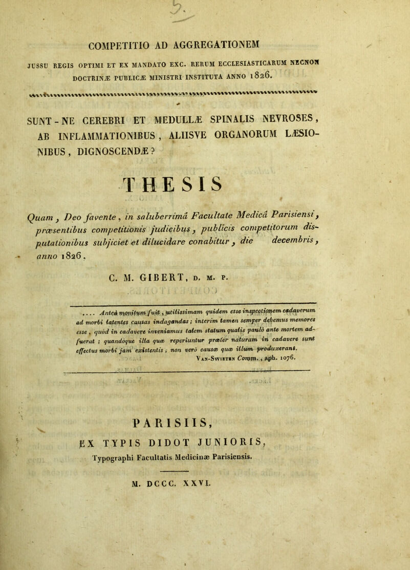 COMPETITIO AD AGGREGATIONEM JUSSU REGIS OPTIMI ET EX MANDATO EXC. RERUM ECCLESIASTICARUM NECNON DOCTRINJE PUBLICJ: MINISTRI INSTITUTA ANNO 1826. SUNT - NE CEREBRI ET MEDULLA: SPINALIS NEVROSES, AB INFLAMMATIONIBUS, ALIISVE ORGANORUM LASIO- NIBUS, DIGNOSCENDA? THESIS Quam f Deo Javenle , in saluberrima Facultate Medica Parisiensi ^ prcesentihus competitionis judicibus j publicis competitorum dis- putationibus subjiciet et dilucidare conabitur j die decembris, anno 1826, G. M. GIBERT, d, m. p. .... Antei , fttUissimam quidem esse ins^eetipn^m cadaverum ad mori/i latentes causas indagandas; interim tamen semfer debemus memores esse , quod in cadavere inveniamus talem statum qualis pauld ante mortem ad- fuerat ; quandoque illa qucc reperiuntur preeter naturam xn cadavere sunt effectus morbi jam' existentis i non vero caustB quce illwtn produxerant. ■ i Vaw-Swietbn Cojwm..» 107®* PARISIIS, EX TYPIS DIDOT JUNIORIS, Typographi Facultatis Medicinae Parisiensis.