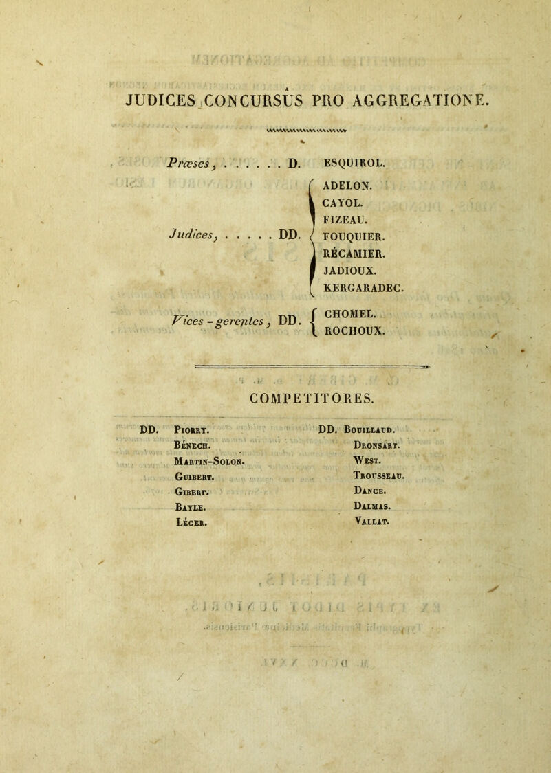 I JUDICES .CONCURSUS PRO AGGREGATIONE. VWVWWVWVWVWVWVVW Prceses ^ D. Judices j DD. Trices -gerejites , DD. ESQUIROL. ADELON. ■ CAYOL. FIZEAU. FOEQUIER. RECAMIER. JADIOUX. KERGARADEC. CHOMEL. ROCHOUX. COMPETITORES. DD. PlOBRT. Benech.^ V Mabtin-Solon, Geibebt. GiBERr. Batle. Leger. DD. Bocillagd. Dronsart. West. Tbousseac. Dakce. Dalmas. Valeat. i .. i / a t. /