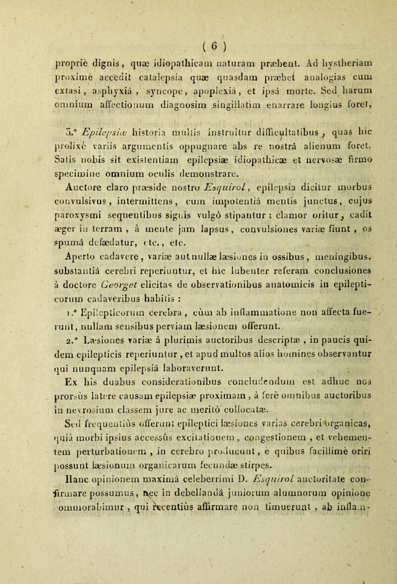 proprie dignis, qiiae idiopathicam naturam praabcnt. Ad hystlieriam })roxime accedit catalcpsia quae quasdam pitxbet analogias cum extasi, asphyxia, syncope, apoplexia, et ipsa morte. Sed harum omnium affectionum diagnosim singillatim enarrare longius foret, 5.“ EpilepsiiV historia mallis instruitur difficultatibus , quas hic prolixe variis argumentis oppugnare abs re nostra alienum foret. Salis nobis sit exislenliam epilepsiae idiopathicae et nervosae firmo specimine omnium oculis demonstrare. Auctore claro praeside nostro Escjuivol, epilepsia dicitur inprbus convulsivus, intermittens, cum impotentia mentis junctus, cujus paroxysmi sequentibus signis vulgd stipantur : clamor oritur^ cadit a>ger in terram , a mente jam lapsus, convulsiones variae fiunt , os spumd defaedatur, ctc., etc. Ap erto cadavere, variae aut nullae laesiones in ossibus, meningibus, substantid cerebri reperiuntur, et hic lubenter referam conclusiones a doctore Georget elicitas de observationibus anatomicis in epilepti- corum cadaveribus habitis : ).® Epilepticorum cerebra , cum ab inflammatione non affecta fue- runt, nullam sensibus perviam laesionem olFerunt. 2.“ La-siones variae a plurimis auctoribus descriptae , in paucis qui- dem epilepticis reperiuntur , et apud multos alios homines observantur qui nunquam epilepsia laboraverunt. Ex h is duabus considerationibus concludendum est adhuc nos prorsiis latere causam epilepsiae proximam , a fere omnibus auctoribus in nevrosium classem jure ac merito collocatai. Sed frequentius offerunt epileptici laesiones varias cerebrilirganicas, quia morbi ipsius accessus excitationem , congestioneua , et vehemen- tem perturbationem , in cerebro junducunt, e quibus facillime oriri possunt la’siomun organicarum fecundae stirpes. Hanc opinionem maxima celeberrimi D. EsquiroL auctoritate con- firmare possumus, »pc in debellanda juniorum alumnorum opinione .•ommorabimur , qui recentius affirmare non timuerunt , ab infla.u-