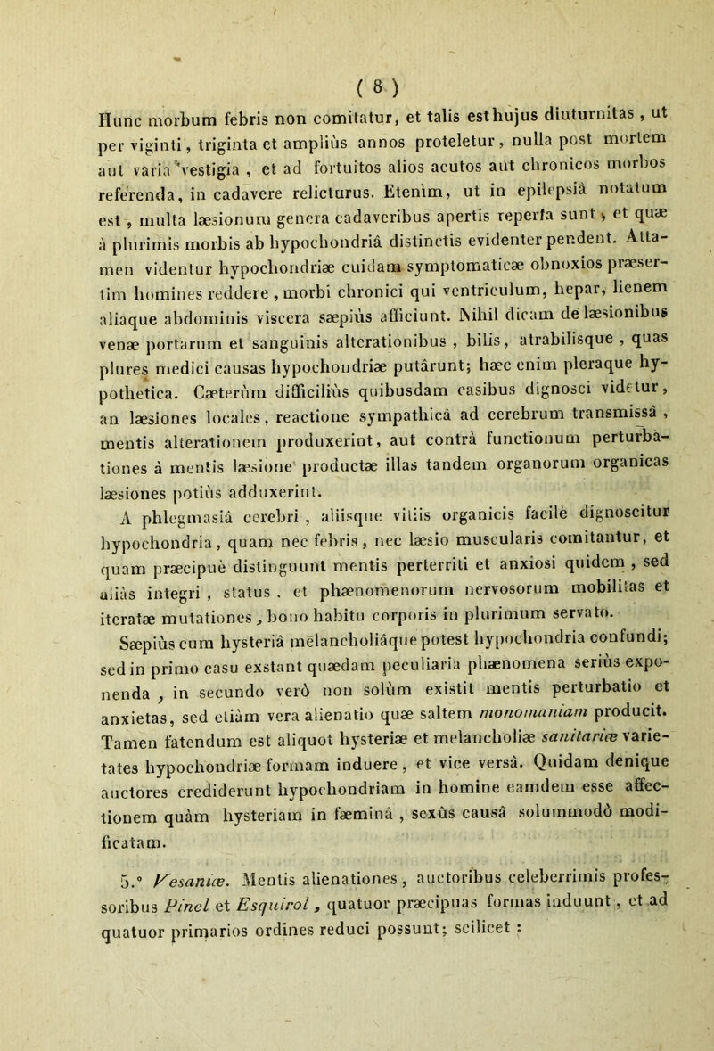 Hunc morbum febris non comitatur, et talis esthujus diuturnitas , ut per vi|<inti, triginta et ampiiiis annos proteletur, nulla post mortem aut varia \estigia , et ad fortuitos alios acutos aut chronicos morbos referenda, in cadavere relicturus. Etenim, ut in epilepsia notatum est , multa laesionum genera cadaveribus apertis reperfa sunt ^ et quae a plurimis morbis ab hypochondria distinctis evidenter pendent. Atta- men videntur hypoebondriae cuidam symptomaticae obnoxios praeser- tim homines reddere , morbi chronici qui ventriculum, hepar, lienem aliaque abdominis viscera saepius afficiunt. INihil dicam de laesionibus venae portarum et sanguinis altcrationibus , bilis, atrabilisque , quas plures medici causas hypochondriae putarunt; haec enim pleraque hy- pothetica. Caeterum difficilhis quibusdam casibus dignosci videtur, an laesiones locales, reactione sympathica ad cerebrum transmi^a , mentis alterationem produxerint, aut contra functionum perturba- tiones a mentis laesione' productae illas tandem organorum organicas laesiones potius adduxerint. A phlcgmasia cerebri , aliisque vitiis organicis facile dignoscitur hypochondria, quam nec febris, nec laesio muscularis comitantur, et quam praecipue distinguunt mentis perterriti et anxiosi quidem , sed alias integri , status . et phaenomenorum nervosorum mobilitas et iteratae mutationes ^ bono habitu corporis in plurimum servato. Saepius cum hysteria melancholiaque potest hypochondria confundi; sed in primo casu exstant quaedam peculiaria phaenomena serius expo- nenda , in secundo verb non solum existit mentis perturbatio et anxietas, sed etiam vera alienatio quae saltem monomaniam producit. Tamen fatendum est aliquot hysteriae et melancholiae varie- tates hypochondriae formam induere, et vice versa. Quidam denique auctores crediderunt hvpochondriam in homine eamdem esse affec- tionem quam hysteriam in faemina , sexus causS solummodd modi- ficatam. 5.” Vemnice. Mentis alienationes, auctoribus celeberrimis profes- soribus Pinei et hiSCjuirol y quatuor praecipuas formas induunt, et ad quatuor primarios ordines reduci possunt; scilicet :