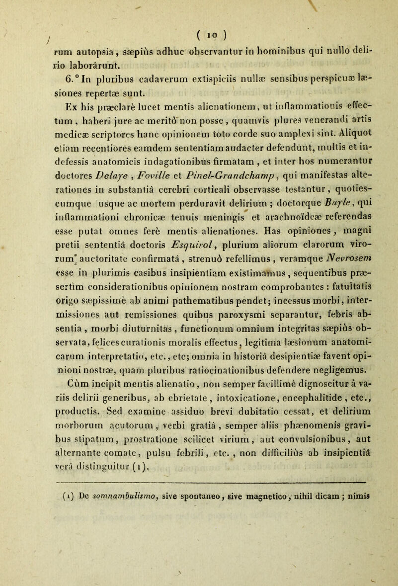 ( ) rum autopsia , saepius adhuc observantur in hominibus qui nullo deli- rio laborarunt. 6.” In pluribus cadaverum extispiciis nullae sensibus perspicuae lae- siones repertae sunt. Ex his praeclare lucet mentis alienationem, ut inflammationis effec- tum , haberi jure ac meritd'non posse , quamvis plures venerandi artis medicae scriptores hanc opinionem toto corde suo ample.xi sint. Aliquot etiam recentiores eamdem sententiam audacter defendunt, multis et in- defessis anatomicis indagationibus firmatam , et inter hos numerantur doctores Delaye , Foville et Pinel-Grandchamp, qui manifestas alte- rationes in substantia cerebri corticali observasse testantur, quoties- cumque usque ac mortem perduravit delirium ; doctorque Bayle^ qui inflammationi chronicae tenuis meningis et arachnoideae referendas esse putat omnes fere mentis alienationes. Has opiniones ^ magni pretii sententia doctoris Esquirol, plurium aliorum clarorum viro- rum' auctoritate confirmata , strenud refellimus , veramque Nevroseni esse in plurimis casibus insipientiam existimamus, sequentibus prae- sertim considerationibus opinionem nostram comprobantes : fatuitatis origo saepissime ab animi pathematibus pendet; incessus morbi, inter- missiones aut remissiones quibus paroxysmi separantur, febris ab- sentia , morbi diuturnitas , functionum omnium integritas saepius ob- servata, felices curalionis moralis effectus, legitima laesionum anatomi- carum interpretatio, etc., ete; omnia in historia desipientiae favent opi- nioni nostrae, quam pluribus ratiocinationibus defendere negligemus. Cum incipit mentis alienatio, noii semper facillime dignoscitur a va- riis delirii generibus, ab ebrietate , intoxicatione, encephalitide , etc., productis. Sed examine assiduo brevi dubitatio cessat, et delirium morborum acutorum, verbi gratia , semper aliis phaenomenis gravi- bus stipatum, prostratione scilicet virium, aut convulsionibus, aut alternante comate, pulsu febrili, etc. , non difficilius ab insipientid vera distinguitur (i). (i) De somnambulismo, sive spontaneo, sive magnetico, nihil dicam; nimis