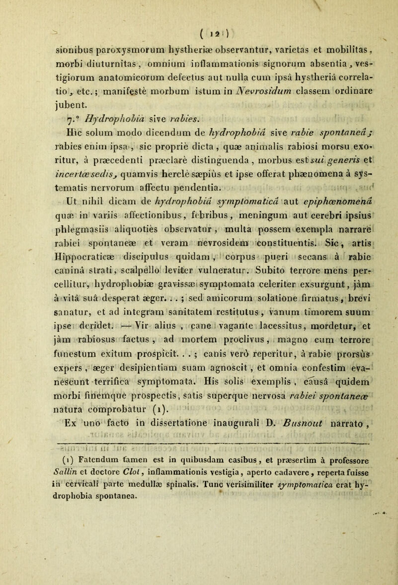 sionibus paroxysmorum hystlieriae observantur, varietas et mobilitas, morbi diuturnitas, omnium inflammationis signorum absentia^ ves- tigiorum anatomicorum defectus aut nulla cum ipsa hystheria correla- tio ^ etc.; manifeste morbum istum in classem ordinare jubent. Hydrophobia sive rabies. Hic solum modo dicendum de hydrophobia sive rabie spontaneaj rabies enim ipsa , sic proprie dicta , quae animalis rabiosi morsu exo- ritur, a praecedenti praeclare distinguenda, morbus sui generis et incertcesedisj quamvis hercle saepius et ipse offerat phaenomena a sys- tematis nervorum affectu pendentia. Ut nihil dicam do. hydrophobia symptomatica 2iUl epiphoenomend quae in variis affectionibus, febribus, meningum aut cerebri ipsius phlegmasiis aliquoties observatur, multa possem exempla narrare rabiei spontaneae et veram nevrosidem 'constituentis. Sic, artis Hippocraticae discipulus quidam , corpus pueri secans a rabie canina strati, scalpello leviter vulneratur. Subito terrore mens per- cellitur, hydropliobiae gravissaeisymptomata celeriter exsurgunt, jam a vita sua desperat aeger. . . ; sed amicorum solatione firmatus, brevi sanatur, et ad integram sanitatem restitutus, vanum timorem suum ipse, deridet. —Vir alius , cane vagante lacessitus, mordetur, et jam rabiosus factus , ad mortem proclivus, magno cum terrore funestum exitum prospicit. . . ; canis ver6 reperitur, a rabie prorsus* expers , aeger desipientiam suam agnoscit, et omnia confeslim eva- nescunt terrifica symptomata. His solis exemplis , clTusd quidem morbi finemque prospectis, satis superque nervosa rabiei spontaneae natura comprobatur (1). ' Ex uno facto in dissertatione inaugurali D. Busnout narrato, : i».. . i i ll.' 'I!r. (1) Fatendum famen est in quibusdam casibus, et praesertim a professore Sallin et doctore Clol, inflammationis vestigia, aperto cadavere, reperta fuisse ih cervicali parte medullae spinalis. Tunc verisimiliter symptomatica erat hy- drophobia spontanea.