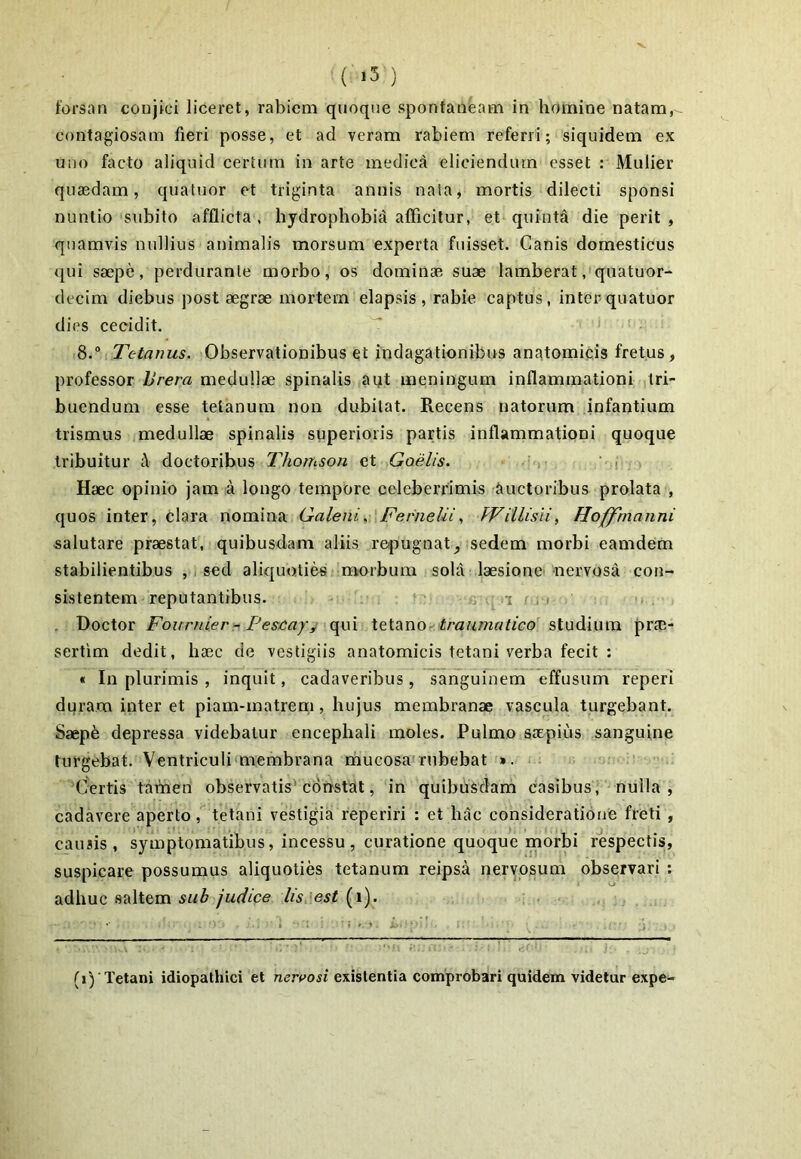 forsan conjici liceret, rabiem quoque spontaneam in homine natam, contagiosam fieri posse, et ad veram rabiem referri; siquidem ex uno facto aliquid certum in arte medici eliciendum esset : Mulier quaedam, quatuor et triginta annis nata, mortis dilecti sponsi nuntio subito afflicta , hydrophobiii afficitur, et quinta die perit , quamvis nullius animalis morsum experta fuisset. Canis domesticus ({ui saepe, perdurante morbo, os dominae suae lamberat, quatuor- decim diebus post aegrae mortem elapsis, rabie captus, inter quatuor dies cecidit. 8.* Tetanus. Observationibus et indagationibus anatomicis fretus, professor iJrera medullae spinalis agit meningum inflammationi tri- buendum esse tetanum non dubitat. Recens natorum infantium trismus medullae spinalis superioris partis inflammationi quoque tribuitur A doctoribus Thomson et Goelis. ,• '-.i Haec opinio jam a longo tempore celeberrimis Auctoribus prolata , quos inter, clara nomina Galeni^ FerneliifVillisii, Hoffrnanni salutare praestat, quibusdam aliis repugnat, sedem morbi eamdem stabilientibus , . sed aliquoties morbum sola laesione nervosa con- sistentem reputantibus. .. a i'. i Doctor FournierPescayi qui \e\.^xiO, traumatico studium prcE- sertim dedit, haec de vestigiis anatomicis tetani verba fecit : « In plurimis , inquit, cadaveribus, sanguinem effusum reperi dqram inter et piam-matrem, hujus membranae vascula turgebant. Saep6 depressa videbatur encephali moles. Pulmo saepius sanguine turgebat. Ventriculi membrana rhucosa'rubebat ». Certis tafneri observatis'corrstat, in quibusdam casibus, nulla, cadavere aperto, tetani vestigia reperiri : et hac consideratione freti , causis, symptomatibus, incessu, curatione quoque morbi respectis, suspicare possumus aliquoties tetanum reipsa nervosum observari : adhuc .saltem /Wfce lis:est {x). Ti)Tetani idiopathici et nereosi existentia comprobari quidem videtur expe-