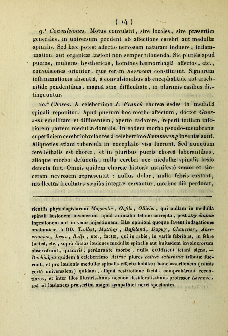 9. * Convulsiones. Motus convulsivi, sive locales, sive praesertim generales, in universum pendent ab affectione cerebri aut medullae spinalis. Sed haec potest affectio nervosam naturam induere, inflam- mationi aut organicae laesioni non semper tribuenda. Sic pluries apud pueros, mulieres hysthericas , homines haemorrhagid affectos , etc., convulsiones oriuntur, quae veram nevrosem constituunt. Signorum inflammationis absentia, a convulsionibus ab encephalitide aut arach- nitide pendentibus, magna sine difficultate, in plurimis casibus dis- tinguuntur. 10. ® Chorea. A celeberrimo J. Franck choreae sedes in medulla spinali reponitur. Apud puerum hoc morbo affectum , doctor Guer^ emollitam et diffluentem, aperto cadavere, reperit tertiam infe- riorem partem medullae dorsalis. In eodem morbo pseudo-membranae superficiem cerebri obvelantes a celeberrimo iSa?/n/wer/ng inventae sunt. Aliquoties etiam tubercula in encephalo visa fuerunt. Sed nunquam fere lethalis est chorea , et in pluribus pueris chorea laborantibus, alioque morbo defunctis , nulla cerebri nec medullae spinalis laesio detecta fuit. Omnis quidem choreae historia manifeste veram et sin- ceram nevrosem repraesentat : nullus dolor, nulla febris exstant, intellectus facultates saepius integrae servantur, morbus diu perdurat. rientiis physiologistaruiri^A/ag^e«c//e , Ovfila , OllivieVi qui nullam in medulli spinali laesionem invenerunt apud animalia tetano correpta, post strychnincB ingestionem aut in venis injectionem. Illae opinioni quoque favent indagationes anatomicae k DD. TruUieti Matthej , Hufeland, Dupuy ^ Chaussier, Aber- crombie, Brera y Ballj', etc., factae, qui in rabie , in variis febribus, in febre lactea, etc., supra dictas laesiones medullae spinalis aut hujusdem involucrorum observdrunt, quamvis, perdurante morbo , nulla extitissent tetani signa. — RachialgicE quidem k celeberrimo Astrue plures coliccB saturnince tributae fue- runt , et pro laesionis medullae spinalis effectu habitae; hanc assertionem (nimis certfe universalem) quidam, aliqud restrictione factd , comprobdrunt recen- tiores, et inter illos illustrissimus necnon desideratissimus professor Laennec> sed ad laesionena praesertim magni sympathici nervi spectantes.