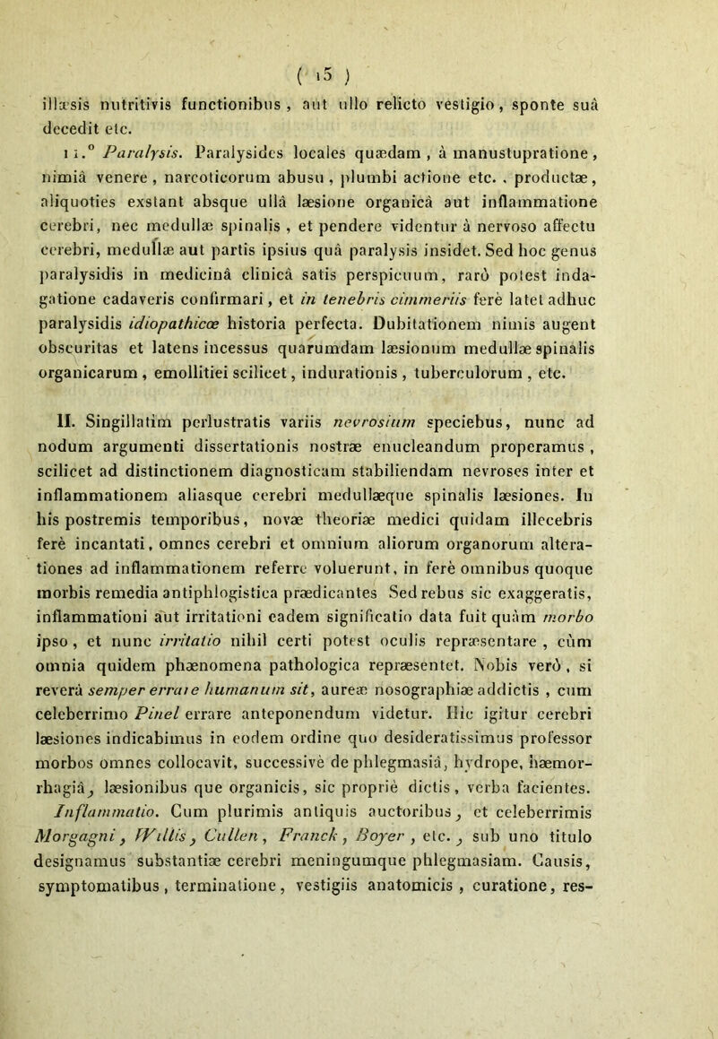 illcesis nutritivis functionibus, nut ullo relicto vestigio, sponte suA decedit etc. ii.° Paralysis. Paralysides locales quaedam, a manuslupratione, nimia venere, narcoticorum abusu, plumbi actione etc. , productae, aliquoties exstant absque ulld laesione organica aut inflammatione cerebri, nec medullae spinalis , et pendere videntur a nervoso affectu cerebri, meduflae aut partis ipsius qua paralysis insidet. Sed hoc genus paralysidis in medicina clinicti satis perspicuum, raro potest inda- gatione cadaveris confirmari, et in tenebris ci/nmeriis fere latet adhuc paralysidis idiopathicae historia perfecta. Dubitationem nimis augent obscuritas et latens incessus quarumdam laesionum medullae spinalis organicarum , emollitiei scilicet, indurationis , tuberculorum , etc. II. Singillatim perlustratis variis nevrosium speciebus, nunc ad nodum argumenti dissertationis nostrae enucleandum properamus , scilicet ad distinctionem diagnosticam stabiliendam nevroses inter et inflammationem aliasque cerebri medullaeque spinalis laesiones. In his postremis temporibus, novae theoriae medici quidam illecebris fere incantati, omnes cerebri et omnium aliorum organorum altera- tiones ad inflammationem referre voluerunt, in fere omnibus quoque morbis remedia antiphlogistica praedicantes Sed rebus sic exaggeratis, inflammationi alit irritationi eadem significatio data fuit quam morbo ipso , et nunc irritatio nihil certi potest oculis repraesentare , cum omnia quidem phaenomena pathologica repraesentet. Nobis verd , si revera semper errate humanum sit, aureae nosographiae addictis , cum celeberrimo Pinei errare anteponendum videtur. Hic igitur cerebri laesiones indicabimus in eodem ordine quo desideratissimus professor morbos omnes collocavit, successive de phlegmasia, hydrope, haemor- rha gid^ laesionibus que organicis, sic proprie dictis, verba facientes. Inflammatio. Cum plurimis antiquis auctoribus^ et celeberrimis Morgagni f fViiUs j Cidlen, Franck , Bojer , etc. ^ sub uno titulo designamus substantiae cerebri meningumque phlegmasiam. Causis, symptomatibus, terminatione, vestigiis anatomicis , curatione, res-