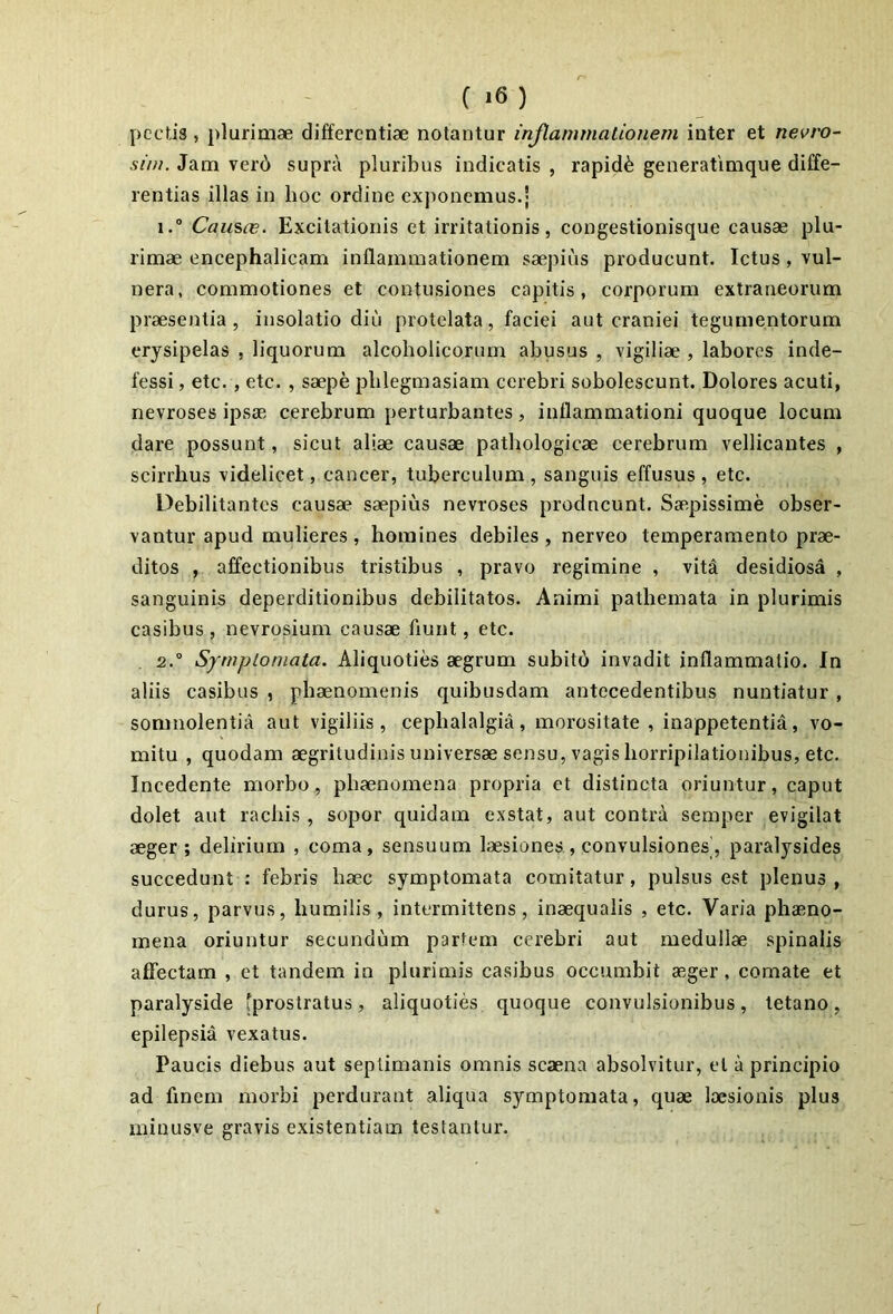 pectis, plurimae differentiae notantur inflammationem inter et nevro- sim. Jam ver6 supra pluribus indicatis , rapidi generatimque diffe- rentias illas in hoc ordine exponemus.; 1. “ Caus(e. Excitationis et irritationis, congestionisque causae plu- rimae cncephalicam inflammationem saepius producunt. Ictus , vul- nera, commotiones et contusiones capitis, corporum extraneorum praesentia, insolatio diu protelata, faciei aut craniei tegumentorum erysipelas , liquorum alcoholicorum abusus , vigiliae , labores inde- fessi , etc., etc. , saepe plilegmasiam cerebri subolescunt. Dolores acuti, nevroses ipsae cerebrum perturbantes, inflammationi quoque locum dare possunt, sicut aliae causae pathologicae cerebrum vellicantes , scirrhus videlicet, cancer, tuberculum , sanguis effusus , etc. Debilitantes causae saepius nevroses prodneunt. Saepissime obser- vantur apud mulieres, homines debiles, nerveo temperamento prae- ditos , affectionibus tristibus , pravo regimine , vita desidiosa , sanguinis deperditionibus debilitatos. Animi pathemata in plurimis casibus , nevrosium causae fiunt, etc. 2. ° Symptomata. Aliquoties aegrum subito invadit inflammatio. In aliis casibus , phaenomenis quibusdam antecedentibus nuntiatur, somnolentia aut vigiliis, cephalalgia, morositate, inappetentia, vo- mitu , quodam aegritudinis universae sensu, vagis horripilationibus, etc. Incedente morbo, phaenomena propria et distincta oriuntur, caput dolet aut rachis , sopor quidam exstat, aut contra semper evigilat aeger; delirium , coma, sensuum laesiones , convulsiones, paralysides succedunt : febris haec symptomata comitatur, pulsus est plenus, durus, parvus, humilis, intermittens, inaequalis , etc. Varia phaeno- mena oriuntur secundum partem cerebri aut medullae spinalis affectam , et tandem in plurimis casibus occumbit aeger , comate et paralyside [prostratus, aliquoties quoque convulsionibus, tetano, epilepsia vexatus. Paucis diebus aut septimanis omnis scaena absolvitur, et a principio ad finem morbi perdurant aliqua symptomata, quae laesionis plus minusve gravis existentiam testantur. r