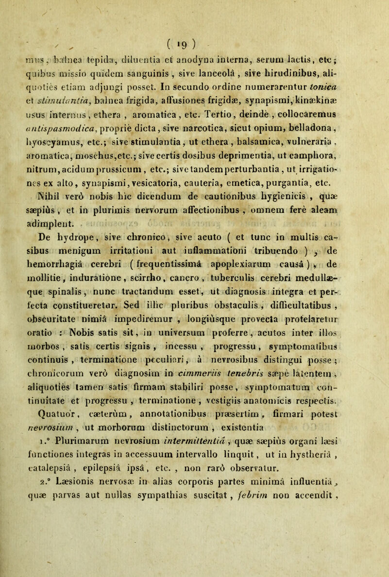 ( ‘9 ) nn:s, balnea tepida, diluentia ct anodyna interna, serum laetis, etc; quibus missio quidem sanguinis , sive lanceola , sive hirudinibus, ali- quoties etiam adjungi posset. In secundo ordine numerarentur tonica et stimulantia, balnea frigida, affusiones frigidae, synapismiykinaekinae usus internus , ethera , aromatica, etc. Tertio, deinde , collocaremus aniispasmodica, proprie dicta, sive narcotica, sicut opium, belladona, liyoscyamus, etc.; sive stimulantia, ut ethera, balsamica, vulneraria , aromatica, moschus,etc.; sive certis dosibus deprimentia, ut campbora, nitrum,acidumprussicum, etc.; sivetandemperturbantia, ut irrigatio- nes ex alto, synapismi,vesicatoria, cauteria, emetica,purgantia, etc. Nihil vcrd nobis hic dicendum de cautionibus bygienicis , quae saepius , et in plurimis nervorum affectionibus , omnem fere aleam adimplent. • De hydrope, sive chronico, sive acuto ( et tunc in multis ca- sibus menigum irritationi aut inflammationi tribuendo ) ^ de hemorrbagia cerebri (frequentissima apoplexiarum causa) y de mollitie, induratione , scirrho, cancro , tuberculis cerebri medullse- que spinalis, nunc tractandum esset, ut diagnosis integra et per- fecta constitueretur. Sed illic pluribus obstaculis, difficultatibus , obscuritate nimiS impediremur , longiusque provecta protelaretur oratio : Nobis satis sit, in universum proferre, acutos inter illo.s morbos , satis certis signis , incessu , progressu, symptomatibus continuis, terminatione peculiari, a nevrosibus distingui posse; chronicorum vero diagnosim in cimmeriis tenebris ssepe latentem , aliquoties lamen satis firmam stabiliri posse, symptomatum con- tinuitate et progressu , terminatione, vestigiis anatomicis respectis. Quatudr, caeterum, annotationibus praesertim, firmari potest nevrosiurn , ut morborum distinctorum , existentia 1. ® Plurimarum nevrosiurn intermittentia , quae saepius organi laesi functiones integras in accessuum intervallo linquit, ut in hystherid , catalepsia , epilepsia ipsa, etc., non rar6 observatur. 2. “ Laesionis nervosae in alias corporis partes minima influentia ^ quae parvas aut nullas sympathias suscitat, febrim non accendit ,