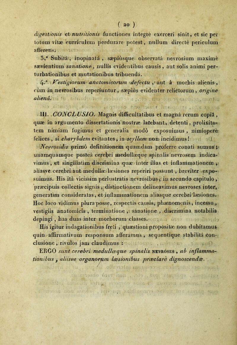 digestionis Q\. nutritionis functiones integre exerceri sinit, et sic per totum \'itae curriculum perdurare potest, nullum directe periculum afferensi 3,* SubitJl', inopinata , saepiusque observata nevrosium maxime saevientium sanatione^ nullis evidentibus causis, aut solis animi per- turbationibus et mutationibus tribuenda. V^estigiorum anatomicorum \ defectu QvX a morbis alienis, eum in,.nevrosibus reperiuntur, saepius evidenter relictorum, origine aliena. {..i i i 111. CONCLUSIO. Magnis difficultatibus et magna rerum copii , quae in argumento dissertationis nostrae latebant, detenti, prolixita- tem nimiam fugimus et generalia modd exposuimus , nimiopere felices , si charjbdem evitantes, \o sejllam non incidimus! Nevrosidis )prim6 defihitionem quamdam pyoferre conati sumus ;> unamquamque poster» cerebri laaediillaeque spinalis3ievrosem indica- vimus, Jct singillalim disciiimina quae interibas et inflammationem , alias.ve cerebri.aut medullae.laesiones reperiri possunt , breviter .e-xpo- suimus. His itci vicissim perlustratis nevrosibus j in secundo capitulo, praecipuis collectis/signis j; distinctionem delineavimus nevroses inter, generatim consideratas, et inflammationem aliasque cerebri'laesiones.. Hoc loco vidimus plura posse, respectis causis, phaenomenis, incessu , vestigiis anatomicis , terminatione , sanatione , discrimina notabilia depingi , lias duas inter morborum classes. e . . His igitur indagationibus freti , quaestioni propositae non dubitamus quin affirmativum responsum afferamus., sequentique stabilita eon-. clusione, rivulos jam claudimus : , ERGO sunt cerebri medullceque spinalis nevroses , ab inflamma- tionibus j aliisve organorum Icesionibus prceclare dignoscendae.