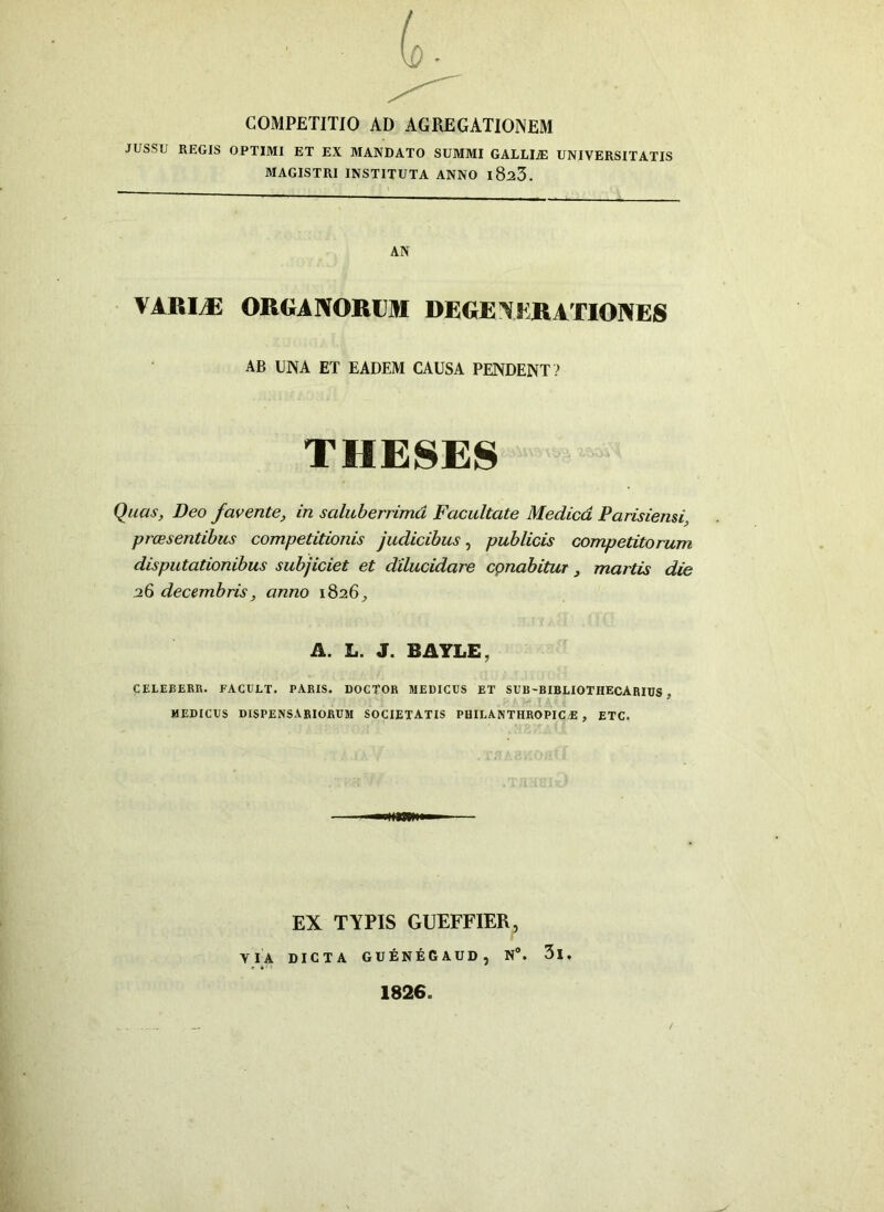 COMPETITIO AD AGREGATIONEM JUSSU REGIS OPTIMI ET EX MANDATO SUMMI GALLLE UNIVERSITATIS MAGISTRI INSTITUTA ANNO l8^3. AN VARI/E ORGANORUM DEGE N ER ATIONES AB UNA ET EADEM CAUSA PENDENT ? THESES Quas, Deo favente, in saluberrima Facultate Medica Parisiensi, praesentibus competitionis judicibus, publicis competitorum disputationibus subjiciet et dilucidare cpnabitur, martis die 26 decembris, anno 1826, A. L. J. BAYLE, CELEBERR. FACULT. PARIS. DOCTOR MEDICUS ET SUB-BIBLIOTHECARIUS . MEDICUS DISPENSARIORUM SOCIETATIS PHILANTHROPIO E , ETC. EX TYPIS GUEFFIER, VIA DICTA GUENEGAUD, N°. 3l, 1826.