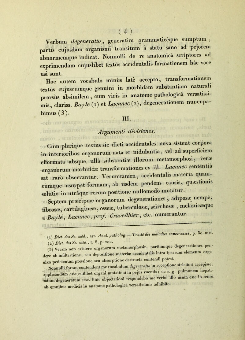 Verbum degeneratio, generarim grammaticeque sumptum , partis cujusdam organismi transitum a statu sano ad pejorem abnormemque indicat. Nonnulli de re anatomica scriptores ad exprimendam cujuslibet textus accidentalis formationem hac voce usi sunt. Hoc autem vocabulo miniis late accepto, transformationem textus cujuscumque genuini in morbidam substantiam naturali prorsus absimilem, cum viris in anatome pathologica versatissi- mis, clariss. Bajle (i) et Laennec (2), degenerationem nuncupa- bimus (3). III. Argumenti divisiones. €um plerique textus sic dicti accidentales nova sistent corpora in interioribus organorum nata et nidulantia, vel ad superficiem efformata absque ulla substanti® illorum metamorphosi, verse organorum morbific® transformationes ex ili. Laennec sententia sat raro observantur. Verum tamen, accidentalis materia quam- cumque usurpet formam, ab iisdem pendens causis, qu®stioms solutio in utraque rerum positione nullomodo mutatur. Septem praecipuae organorum degenerationes , adiposae nempe, fibros®, cartilagine®, osse®, tuberculos®, scirrhos® , mdanicaeque a Bajle, Laennec, prof. Cruveilhier, etc. numerantur. (0 Dict. des Sc. mid., art. Anat. patholog.-Traiti des maladies cancireuses, p. 5o. mss. (2) Dict. desSc. mid., t. 8, p. 202. (3) Veram non existere organorum metamorphosin, partiumque degenerationes pen- dere ab infiltratione, seu depositione materi* accidentalis intra ipsarum elementa orga- nica pedetentim pressione seu absorptione destructa contendi potest. Nonnulli forsan contendent me vocabulum degeneratio in acceptione strictiori accepisse; applicandum esse cuilibet organi mutationi in pejus ruentis ; sic v. g. pulmonem lepali satum degeneratum esse. Huic objectationi respondebo me verbo illo usum esse m sensu al> omnibus medicis in anatome pathologica versatissimis adhibito.