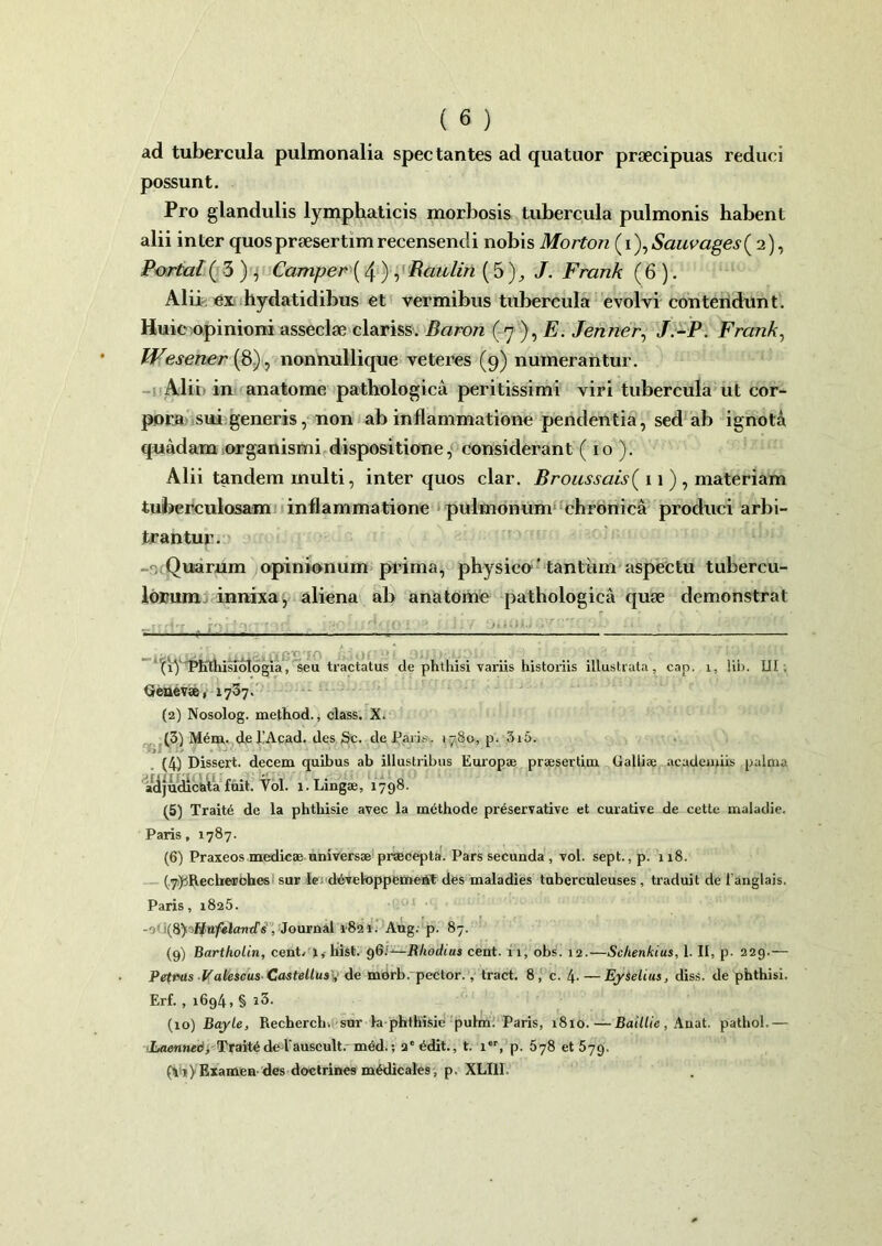 ad tubercula pulmonalia spectantes ad quatuor praecipuas reduci possunt. Pro glandulis lymphaticis morbosis tubercula pulmonis habent alii inter quos praesertim recensendi nobis Morton (i), Sauvages( 2), Portal( 3 ) , Camper ( 4 ) , Raulin (5 ), J. Frank (6 ). Alii ex hydatidibus et vermibus tubercula evolvi contendunt. Huic opinioni asseclae clariss. Baron (7 ), E. Jenner, J.-P. Frank, Wesener[8), nonnullique veteres (9) numerantur. Alii; in anatome pathologica peritissimi viri tubercula ut cor- pora sui generis, non ab inflammatione pendentia, sed ab ignota quadam organismi dispositione, considerant (10 ). Alii tandem multi, inter quos clar. Broussais( 11), materiam tuberculosam inflammatione pulmonum chronica produci arbi- trantur. Quarum opinionum prima, physico' tantum aspectu tubercu- lorum innixa, aliena ab anatome pathologica quae demonstrat —rr^T . igoluucioi.w niJY ouoJtJsyciqob m . - irA XPKttiisfotogia, seu tractatus de phthisi variis historiis illustrata , cap. x, !ib. III Genevae, 1737. (2) Nosolog. method., class. X. (3) M6m. del!Acad. des Sc. de Paris. 1780, p. 3i5. i ’ (4) Dissert. decem quibus ab illustribus Europae praesertim Galliae aeaderuiis palma adjudicata fuit. Vol. 1. Lingae, 1798. (5) Traite de la phthisie avec la methode preservative et curative de cette maladie. Paris, 1787. (6) Praxeos medicae universae praecepta. Pars secunda , vol. sept., p. 118. (7) jRecherobes sur le developpemetit des maladies tuberculeuses, traduit de fanglais. Paris, 1825. -0' ;(8) , Journal i&2i. Aug. p. 87. (9) Bartholin, cent, 1, hist. 96;—Rhodius cent. 11, obs. 12.—Schenkius, 1. II, p. 229.— Petrus Vatescus Castellus , de morb. pector. , tract. 8, c. 4- — Eyselius, diss. de phthisi. Erf. , 1694, § i3. (10) Bayle, Recherch. sur Ia phthisie pulm. Paris, 1810.—Baillie , Anat. pathol.— Laenned, Trait6delauscult. m6d.; 2e6dit., t. ier, p. 578 et 579. (Vj) Examen des doctrines medicales, p. XLI1I.