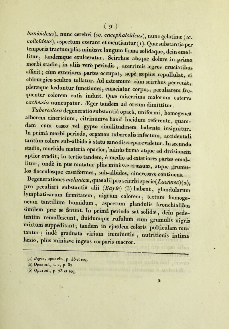 bumoideus), nunc cerebri (sc. encephaloideus), nunc gelatina? (sc. colloUeus), aspectum exerant et mentiantur (i). Qua; substantia per temporis tractum pliis miniisve longum firma solidaque, dein emol- litur, tandemque exulceratur. Scirrhus absque dolore in primo morbi stadio; in aliis vero periodis , acerrimis aegros cruciatibus afficit; cum exteriores partes occupat, saepe saepius repullulat, si chirurgico scultro tollatur. Ad extremum ciim scirrhus pervenit, pleraeque laeduntur functiones, emaciatur corpus; peculiarem fre- quenter colorem cutis induit. Quae miserrima malorum caterva cacheocia nuncupatur. iEger tandem ad orcum dimittitur. Tuberculosa degeneratio substantia opaca, uniformi, homogenea alborem cinericium, citrinumve haud lucidum referente, quam- dam cum caseo vel gypso similitudinem habente insignitur^ In prima morbi periodo, organon tuberculis infectum, accidentali tantum colore sub-albido a statu sano discrepare videtur. In secundo stadio, morbida materia opacior,'miniis firma atque ad divisionem aptior evadit; in tertio tandem, e medio ad exteriores partes emol- litur, unde in pus mutatur pliis miniisve crassum, atque grumu- los flocculosque caseiformes, sub-albidos, cinereosve continens. Degenerationes melanicce, quas alii pro scirrhi specie(Laennec) (2) pro peculiari substantia alii (Bayle) (3) habent, glandularum lymphaticarum firmitatem, nigrum colorem, textum homoge- neum tantillum humidum , aspectum glandulis bronchialibus similem prae se ferunt. In prima periodo sat solida;, dem pede- tentim remollescunt, fluidumque rufulum cum grumulis nigris mixtum suppeditant; tandem in ejusdem coloris pulticulam mu- tantur; inde graduata virium imminutio, nutritionis intima laesio, plus minusve ingens corporis maeror. (1) Bayle , opus cit., p. 48 et seq. (2) Opus cit., t. 2, p. 32. (3) Opus cit., p. 23 et seq. 3