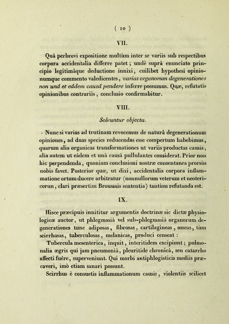 ( »0 ) VII. Qua perbrevi expositione multum inter se variis sub respectibus corpora accidentalia differre patet; unde supra enunciato prin- cipio legitimaque deductione innixi, cuilibet hypothesi opinio- numque commento valedicentes, varias organorum degenerationes non una et eddem causa pendere inferre possumus. Quae, refutatis opinionibus contrariis , conclusio confirmabitur. VIII. Solvuntur objecta. • Nunc si varias ad trutinam revocemus de natura degenerationum opiniones, ad duas species reducendas esse compertum habebimus, quarum alia organicas transformationes ut variis productas causis, alia autem ut eadem et una causa pullulantes considerat. Prior non hic perpendenda, quoniam conclusioni nostrae consentanea prorsus nobis favet. Posterior quae, ut dixi, accidentalia corpora inflam- matione ortum ducere arbitratur (nonnullorum veterum et neoteri- corun, clari praesertim Broussais sententia) tantum refutanda est. IX. Hisce praecipuis innititur argumentis doctrinae sic dictae physio- logicae auctor, ut phlegmasia vel sub-phlegmasia organorum de- generationes tunc adiposas, fibrosas , cartilagineas , osseas, tum scirrhosas, tuberculosas, melanicas, produci censeat : Tubercula mesenterica, inquit, interitidem excipiunt; pulmo- nalia aegris qui jam pneumonia, pleuritide chronica, seu catarrho affecti fuere, superveniunt. Qui morbi antiphlogisticis mediis prae- caveri, imo etiam sanari possunt. Scirrhus e consuetis inflammationum causis, violentiis scilicet